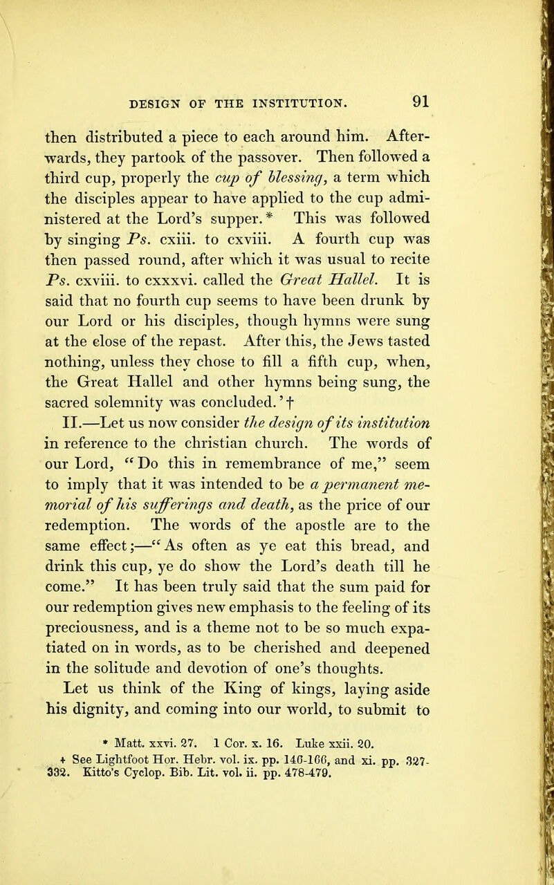 then distributed a piece to each around him. After- wards, they partook of the passover. Then followed a third cup, properly the cup of blessing, a term which the disciples appear to have applied to the cup admi- nistered at the Lord’s supper. * This was followed hy singing Ps. cxiii. to cxviii. A fourth cup was then passed round, after which it was usual to recite Ps. cxviii. to cxxxvi. called the Great Hallel. It is said that no fourth cup seems to have been drunk by our Lord or his disciples, though hymns were sung at the close of the repast. After this, the Jews tasted nothing, unless they chose to fill a fifth cup, when, the Great Hallel and other hymns being sung, the sacred solemnity was concluded. ’ f II.—Let us now consider the design of its institution in reference to the Christian church. The words of our Lord, “ Do this in remembrance of me,” seem to imply that it was intended to be a permanent me- morial of his sufferings and death, as the price of our redemption. The words of the apostle are to the same effect;—“As often as ye eat this bread, and drink this cup, ye do show the Lord’s death till he come.” It has been truly said that the sum paid for our redemption gives new emphasis to the feeling of its preciousness, and is a theme not to be so much expa- tiated on in words, as to be cherished and deepened in the solitude and devotion of one’s thoughts. Let us think of the King of kings, laying aside his dignity, and coming into our world, to submit to * Matt. xxvi. 27. 1 Cor. x. 16. Luke xxii. 20. + See Lightfoot Hor. Hebr. vol. ix. pp. 140-lCC, and xi. pp. 327- 332. Kitto’s Cyclop. Bib. Lit. vol. ii. pp. 478-479.