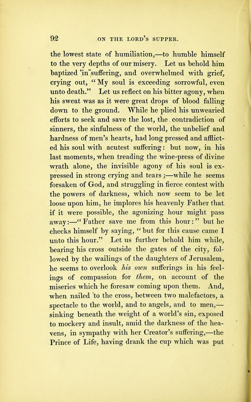 the lowest state of humiliation,—to humble himself to the very depths of our misery. Let us behold him baptized ’insuffering, and overwhelmed with grief, crying out, My soul is exceeding sorrowful, even unto death.” Let us reflect on his bitter agony, when his sweat was as it were great drops of blood falling do'wn to the ground. While he plied his unwearied efforts to seek and save the lost, the contradiction of sinners, the sinfulness of the world, the unbelief and hardness of men’s hearts, had long pressed and afilict- ed his soul with acutest suffering: but now, in his last moments, when treading the wine-press of divine wrath alone, the invisible agony of his soul is ex- pressed in strong crying and tears ;—while he seems forsaken of God, and struggling in fierce contest with the powers of darkness, which now seem to be let loose upon him, he implores his heavenly Father that if it were possible, the agonizing hour might pass away:— Father save me from this hour: ” but he checks himself by saying,  hut for this cause came I unto this hour.” Let us further behold him while, hearing his cross outside the gates of the city, fol- lowed by the wailings of the daughters of Jerusalem, he seems to overlook his own sufferings in his feel- ings of compassion for them, on account of the miseries which he foresaw coming upon them. And, when nailed 'to the cross, between two malefactors, a spectacle to the world, and to angels, and to men,— sinking beneath the weight of a world’s sin, exposed to mockery and insult, amid the darkness of the hea- vens, in sympathy with her Creator’s suffering,—the Prince of Life, having drank the cup which was put