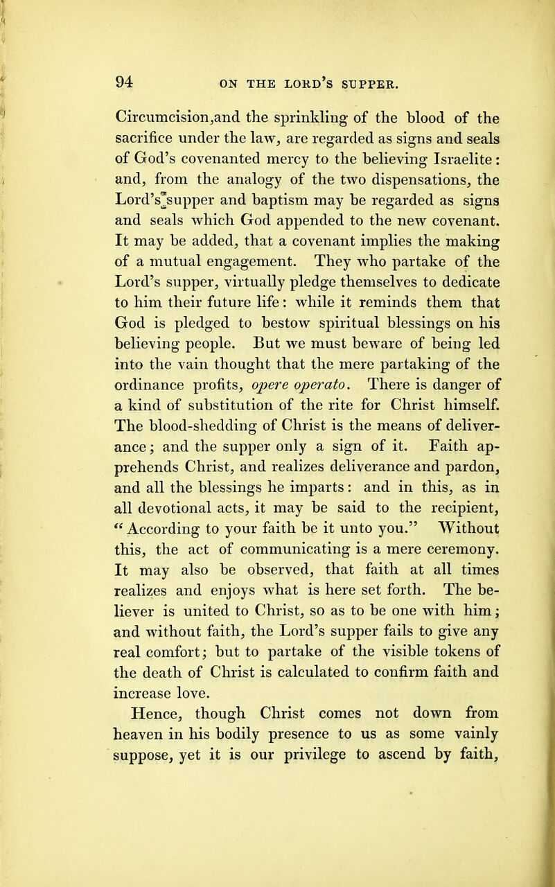 Circumcision,and the sprinkling of the blood of the sacrifice under the law, are regarded as signs and seals of God’s covenanted mercy to the believing Israelite: and, from the analogy of the two dispensations, the Lord’s^supper and baptism may be regarded as signs and seals which God appended to the new covenant. It may be added, that a covenant implies the making of a mutual engagement. They who partake of the Lord’s supper, virtually pledge themselves to dedicate to him their future life: while it reminds them that God is pledged to bestow spiritual blessings on his believing people. But we must beAvare of being led into the vain thought that the mere partaking of the ordinance profits, opere operato. There is danger of a kind of substitution of the rite for Christ himself. The blood-shedding of Christ is the means of deliver- ance ; and the supper only a sign of it. Faith ap- prehends Christ, and realizes deliverance and pardon, and all the blessings he imparts: and in this, as in all devotional acts, it may be said to the recipient, “ According to your faith be it unto you.” Without this, the act of communicating is a mere ceremony. It may also be observed, that faith at all times realizes and enjoys what is here set forth. The be- liever is united to Christ, so as to be one with him; and without faith, the Lord’s supper fails to give any real comfort; but to partake of the visible tokens of the death of Christ is calculated to confirm faith and increase love. Hence, though Christ comes not down from heaven in his bodily presence to us as some vainly suppose, yet it is our privilege to ascend by faith.