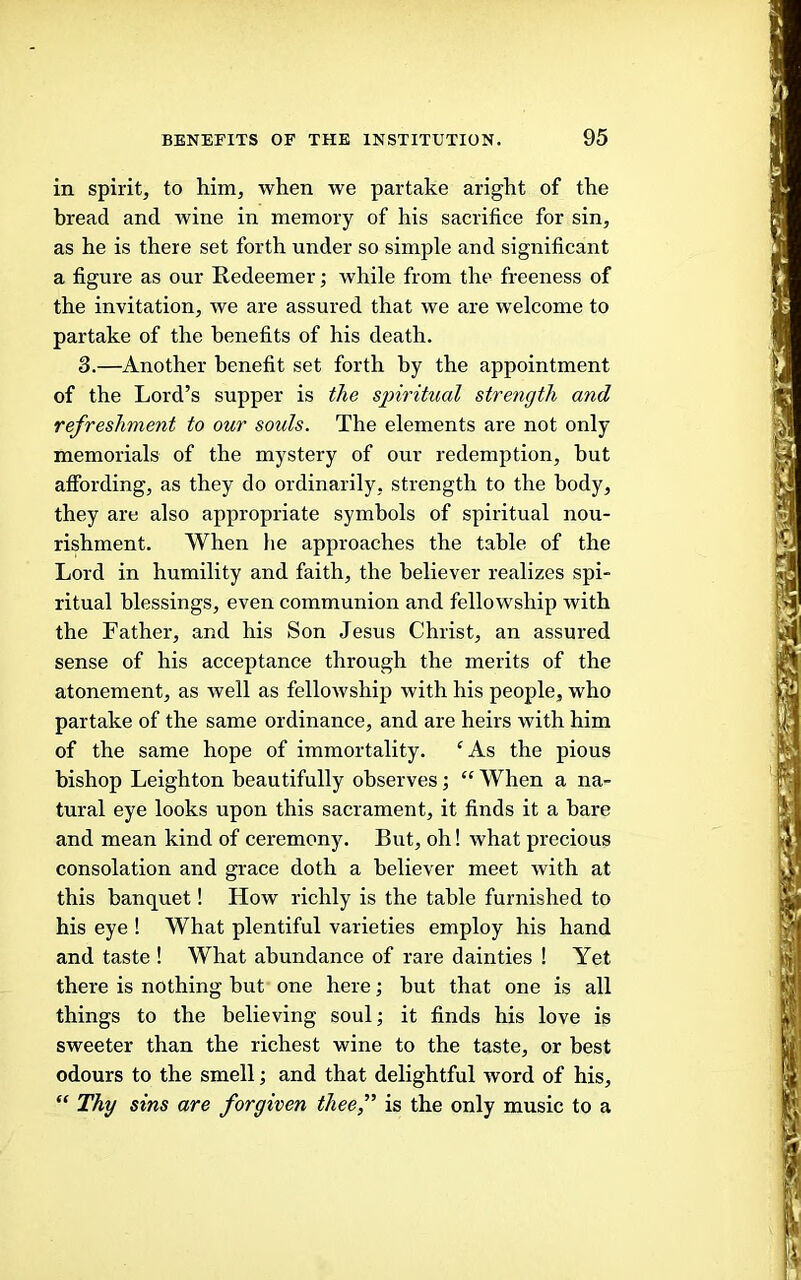 in spirit, to him, when we partake aright of the bread and wine in memory of his sacrifice for sin, as he is there set forth under so simple and significant a figure as our Redeemer; while from the freeness of the invitation, we are assured that we are welcome to partake of the benefits of his death. 3.—Another benefit set forth by the appointment of the Lord’s supper is t/te spiritual strength and refreshment to our souls. The elements are not only memorials of the mystery of our redemption, but affording, as they do ordinarily, strength to the body, they are also appropriate symbols of spiritual nou- rishment. When he approaches the table of the Lord in humility and faith, the believer realizes spi- ritual blessings, even communion and fellowship with the Father, and his Son Jesus Christ, an assured sense of his acceptance through the merits of the atonement, as well as fellowship with his people, who partake of the same ordinance, and are heirs with him of the same hope of immortality. ‘As the pious bishop Leighton beautifully observes; “ When a na- tural eye looks upon this sacrament, it finds it a hare and mean kind of ceremony. But, oh! what precious consolation and grace doth a believer meet with at this banquet! How richly is the table furnished to his eye ! What plentiful varieties employ his hand and taste ! What abundance of rare dainties ! Yet there is nothing but one here; but that one is all things to the believing soul; it finds his love is sweeter than the richest wine to the taste, or best odours to the smell; and that delightful word of his, “ Thy sins are forgiven theef is the only music to a