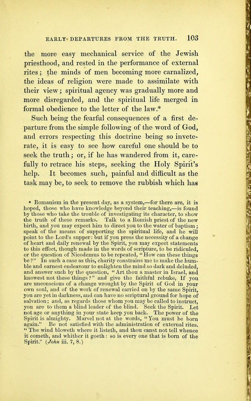 the more easy mechanical service of the Jewish priesthood, and rested in the performance of external rites; the minds of men becoming more carnalized, the ideas of religion were made to assimilate with their view; spiritual agency was gradually more and more disregarded, and the spiritual life merged in formal obedience to the letter of the law.* Such being the fearful consequences of a first de- parture from the simple following of the word of God, and errors respecting this doctrine being so invete- rate, it is easy to see how careful one should he to seek the truth; or, if he has wandered from it, care- fully to retrace his steps, seeking the Holy Spirit’s help. It becomes such, painful and difficult as the task may be, to seek to remove the rubbish which has * Romanism in the present day, as a system,—for there are, it is hoped, those who have knowledge beyond their teaching,—is found by those who take the trouble of investigating its character, to show the truth of these remarks. Talk to a Romish priest of the new birth, and you may expect him to direct you to the water of baptism ; speak of the means of supporting the spiritual life, and he will point to the Lord’s supper: but if you press the necessity of a change of heart and daily renewal by the Spirit, you may expect statements to this effect, though made in the words of scripture, to be ridiculed, or the question of Nicodemus to be repeated, “How can these things be ? ” In such a case as this, charity constrains me to make the hum- ble and earnest endeavour to enlighten the mind so dark and deluded, and answer such by the question, “ Art thou a master in Israel, and knowest not these things ? ” and give the faithful rebuke. If you are unconscious of a change wrought by the Spirit of God in your own soul, and of the work of renewal carried on by the same Spirit, you are yet in darkness, and can have no scriptural ground for hope of salvation; and, as regards those whom you may be called to instruct, you are to them a blind leader of the blind. Seek the Spirit. Let not age or anything in your state keep you back. The power of the Spirit is almighty. Marvel not at the words, “ You must be born again.” Be not satisfied with the administration of external rites. “ The wind bloweth where it listeth, and thou canst not tell whence it cometh, and whither it goeth: so is every one that is bom of the Spirit.” (JbA?i iii. 7, 8.)