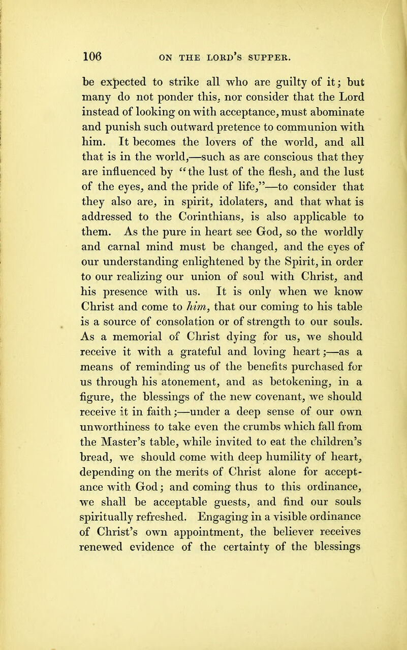 I be expected to strike all who are guilty of it; but many do not ponder this, nor consider that the Lord instead of looking on with acceptance, must abominate and punish such outward pretence to communion with him. It becomes the lovers of the world, and all that is in the world,—such as are conscious that they are influenced by “the lust of the flesh, and the lust of the eyes, and the pride of life,”—to consider that they also are, in spirit, idolaters, and that what is addressed to the Corinthians, is also applicable to them. As the pure in heart see God, so the worldly and carnal mind must be changed, and the eyes of our understanding enlightened by the Spirit, in order to our realizing our union of soul with Christ, and his presence with us. It is only when we know Christ and come to him, that our coming to his table is a source of consolation or of strength to our souls. As a memorial of Christ dying for us, we should receive it with a grateful and loving heart;—as a means of reminding us of the benefits purchased for us through his atonement, and as betokening, in a figure, the blessings of the new covenant, we should receive it in faith;—under a deep sense of our own unworthiness to take even the crumbs which fall from the Master’s table, while invited to eat the children’s bread, we should come with deep humility of heart, depending on the merits of Christ alone for accept- ance with God; and coming thus to this ordinance, we shall be acceptable guests, and find our souls spiritually refreshed. Engaging in a visible ordinance of Christ’s own appointment, the believer receives renewed evidence of the certainty of the blessings