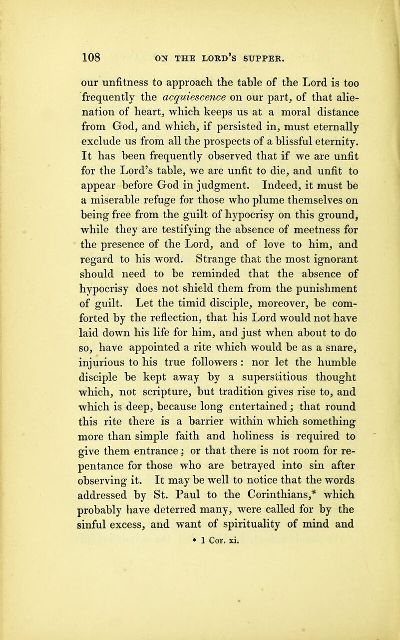 our unfitness to approach the table of the Lord is too frequently the acquiescence on our part, of that alie- nation of heart, which keeps us at a moral distance from God, and which, if persisted in, must eternally exclude us from all the prospects of a blissful eternity. It has been frequently observed that if we are unfit for the Lord’s table, we are unfit to die, and unfit to appear before God in judgment. Indeed, it must be a miserable refuge for those who plume themselves on being free from the guilt of hypocrisy on this ground, while they are testifying the absence of meetness for the presence of the Lord, and of love to him, and regard to his wmrd. Strange that the most ignorant should need to be reminded that the absence of hypocrisy does not shield them from the punishment of guilt. Let the timid disciple, moreover, be com- forted by the reflection, that his Lord would not have laid down his life for him, and just when about to do so, have appointed a rite which would be as a snare, injurious to his true followers : nor let the humble disciple be kept away by a superstitious thought which, not scripture, but tradition gives rise to, and which is deep, because long entertained ; that round this rite there is a barrier within which something more than simple faith and holiness is required to give them entrance; or that there is not room for re- pentance for those who are betrayed into sin after observing it. It may he well to notice that the words addressed by St. Paul to the Corinthians,* which probably have deterred many, were called for by the sinful excess, and want of spirituality of mind and ♦ 1 Cor. xi.