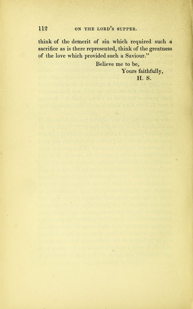 think of the demerit of sin which required such a sacrifice as is there represented, think of the greatness of the love which provided such a Saviour.” Believe me to be. Yours faithfully, H. S.