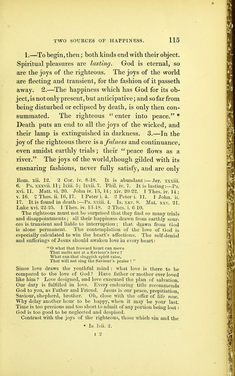 1.—To begin, then; both kinds end with their object. Spiritual pleasures are lasting. God is eternal, so are the joys of the righteous. The joys of the world are fleeting and transient, for the fashion of it passeth away. 3.—The happiness which has God for its ob- ject, is not only present, but anticipative; and so far from being disturbed or eclipsed by death, is only then con- summated. The righteous enter into peace.” * Death puts an end to all the joys of the wicked, and their lamp is extinguished in darkness. 3.—In the joy of the righteous there is a fulness and continuance, even amidst earthly trials; their “ peace flows as a river.” The joys of the world,though gilded with its ensnaring fashions, never fully satisfy, and are only Kom. xii. 12. 2 Cor. iv. 8-18. It is abundant:—Jer. xxxiii. 6. Ps. xxxvii. 11; Ixiii. 5; Ixxii. 7. Pbil. iv. 7. It is lasting:—Ps. xvi. 11. Matt. vi. 20. John iv. 13, 14; xiv. 20-22. 1 Thes. iv. 14; V. 1C. 2 Thes. ii. 10, 17. 1 Peter i. 4. 2 Peter i. 11. 1 John. ii. 17. It is found in death :—Ps. xxiii. 4. Is. xxv. 8. Mat. xxv. 21. Luke xvi. 22 ■25. 1 Thes. iv. 13-18. 2 Thes. i. 0 10. The righteous must not he surprised that they find so many trials and disappointments ; all their happiness drawn from earthly sour- ces is transient and liable to interruption ; that drawn from God is alone permanent. The contemplation of the love of God is especially calculated to win the heart’s affections. The self-denial and sufferings of Jesus should awaken love in every heart: “ O what that froward heart can move That melts not at a Saviour’s love ? What can that sluggish spirit raise, That will not sing the Saviour’s praise ! ” Since love draws the youthful mind : what love is there to be compared to the love of God? Have father or mother ever loved like him ? Love designed, and love executed the plan of salvation. Our duty is fulfilled in love. Every endearing title recommends God to you, as Father and Friend. Jesus is our peace, propitiation, Savioiu', shepherd, brother. Oh, close with tlie offer of life noxo. Why delay another hour to be happy, when it may be your last. Time is too precious and too short to admit of any portion being lost: God is too good to be neglected and despised. Contrast with the joys of the righteous, those which sin and the • Is Ivii. 2. I 2