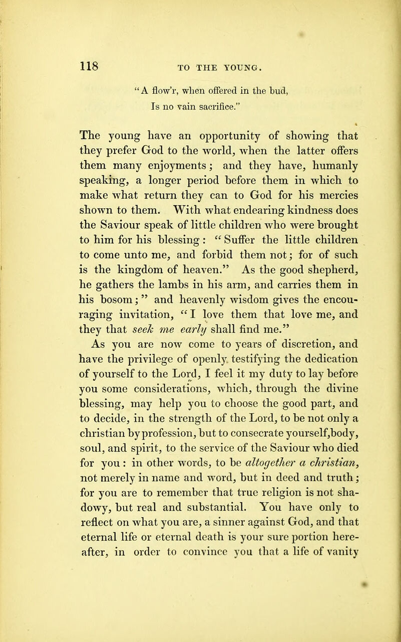 “ A flow’r, when offered in the bud, Is no vain sacrifice.” The young have an opportunity of showing that they prefer God to the world, when the latter offers them many enjoyments; and they have, humanly speaking, a longer period before them in which to make what return they can to God for his mercies shown to them. With what endearing kindness does the Saviour speak of little children who were brought to him for his blessing : “ Suffer the little children to come unto me, and forbid them not; for of such is the kingdom of heaven.” As the good shepherd, he gathers the lambs in his arm, and carries them in his bosom; ” and heavenly wisdom gives the encou- raging invitation, “ I love them that love me, and they that seek me early shall find me.” As you are now come to years of discretion, and have the privilege of openly, testifying the dedication of yourself to the Lord, I feel it my duty to lay before you some considerations, which, through the divine blessing, may help you to choose the good part, and to decide, in the strength of the Lord, to be not only a Christian by profession, but to consecrate yourself,body, soul, and spirit, to the service of the Saviour who died for you: in other words, to be altogether a Christian, not merely in name and word, but in deed and truth; for you are to remember that true religion is not sha- dowy, but real and substantial. You have only to reflect on what you are, a sinner against God, and that eternal life or eternal death is your sure portion here- after, in order to convince you that a life of vanity