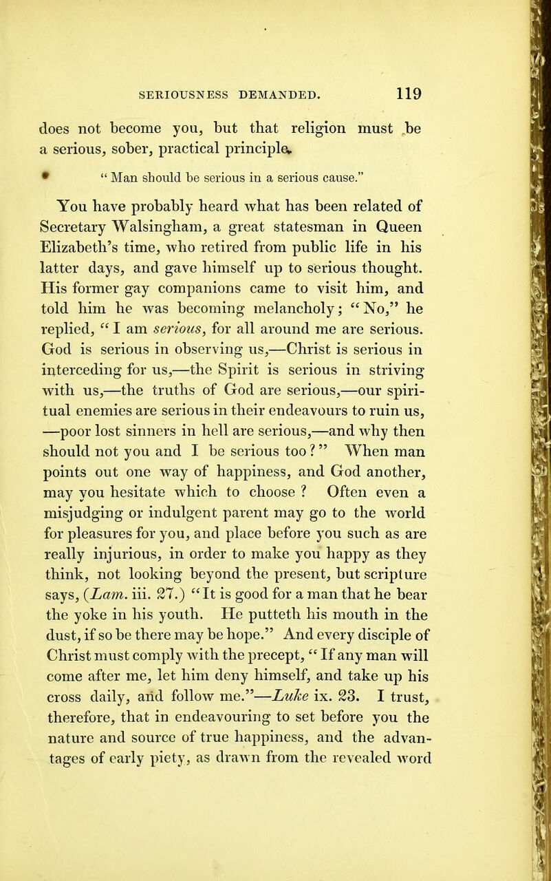 does not become you, but that religion must ,be a serious, sober, practical principle, • “ Man should be serious in a serious cause.” You have probably heard what has been related of Secretary Walsingham, a great statesman in Queen Elizabeth’s time, who retired from public life in liis latter days, and gave himself up to serious thought. His former gay companions came to visit him, and told him he was becoming melancholy; “No,” he replied, “ I am serious, for all around me are serious. God is serious in observing us,—Christ is serious in interceding for us,—the Spirit is serious in striving with us,—the truths of God are serious,—our spiri- tual enemies are serious in their endeavours to ruin us, —poor lost sinners in hell are serious,—and why then should not you and I be serious too ? ” When man points out one way of happiness, and God another, may you hesitate which to choose ? Often even a misjudging or indulgent parent may go to the world for pleasures for you, and place before you such as are really injurious, in order to make you happy as they think, not looking beyond the present, but scripture says, {Lam. iii. 27.) “It is good for a man that he bear the yoke in his youth. He putteth his mouth in the dust, if so be there may be hope.” And every disciple of Christ must comply with the precept, “ If any man will come after me, let him deny himself, and take up his cross daily, arid follow me.”—Luhe ix. 23. I trust, therefore, that in endeavouring to set before you the nature and source of true happiness, and the advan- tages of early piety, as drawn from the revealed word