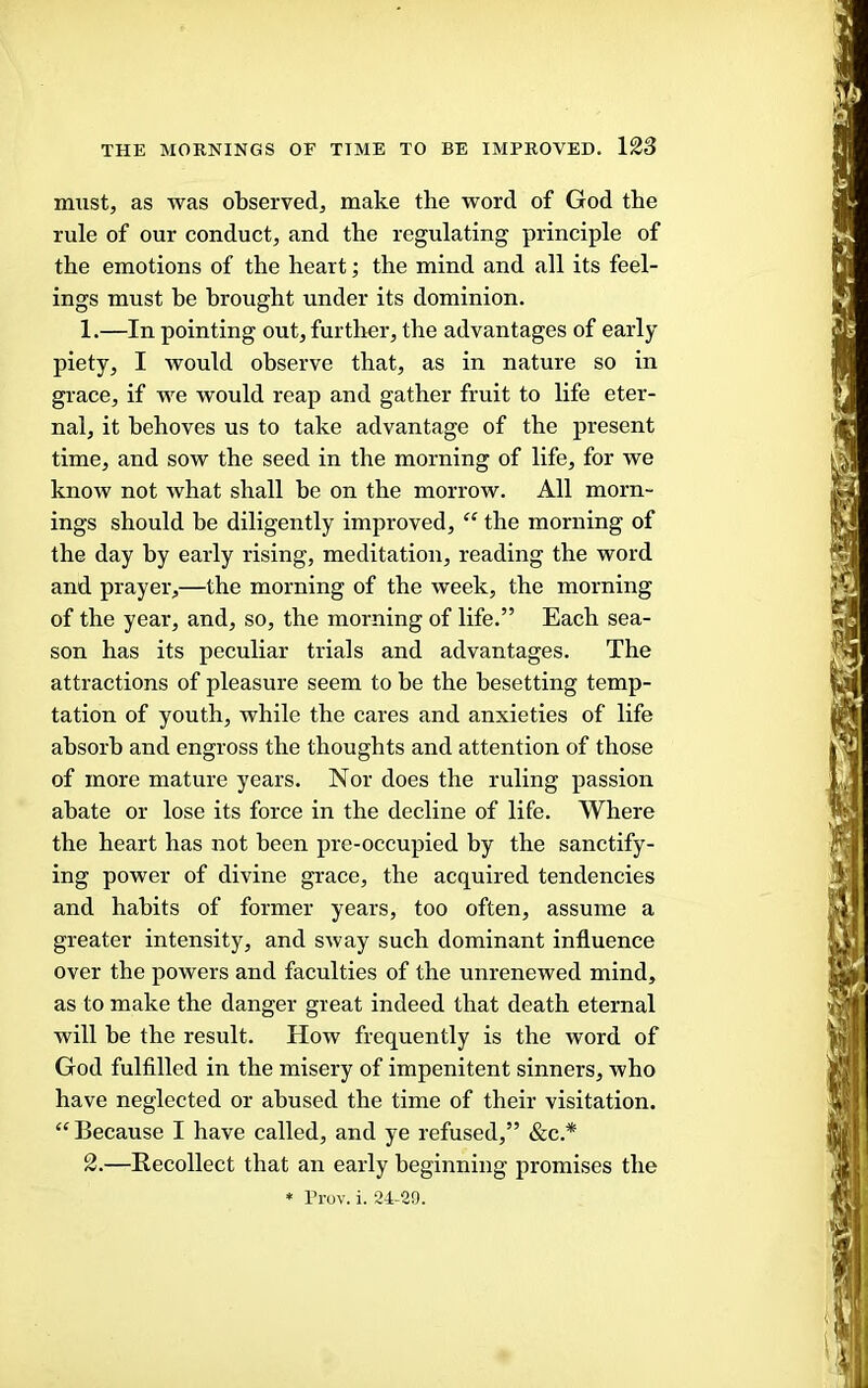 must, as was observed, make the word of God the rule of our conduct, and the regulating principle of the emotions of the heart; the mind and all its feel- ings must be brought under its dominion. 1. —In pointing out, further, the advantages of early piety, I would observe that, as in nature so in grace, if we would reap and gather fruit to life eter- nal, it behoves us to take advantage of the present time, and sow the seed in the morning of life, for we know not what shall he on the morrow. All morn- ings should be diligently improved, “ the morning of the day by early rising, meditation, reading the word and prayer,—the morning of the week, the morning of the year, and, so, the morning of life.” Each sea- son has its peculiar trials and advantages. The attractions of pleasure seem to be the besetting temp- tation of youth, while the cares and anxieties of life absorb and engross the thoughts and attention of those of more mature years. Nor does the ruling passion abate or lose its force in the decline of life. Where the heart has not been pre-occupied by the sanctify- ing power of divine grace, the acquired tendencies and habits of former years, too often, assume a greater intensity, and sway such dominant influence over the powers and faculties of the unrenewed mind, as to make the danger great indeed that death eternal will be the result. How frequently is the word of God fulfilled in the misery of impenitent sinners, who have neglected or abused the time of their visitation. “Because I have called, and ye refused,” &c.* 2. —Recollect that an early beginning promises the * Prov. i. 24-29.