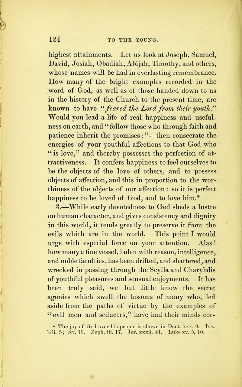 highest attainments. Let us look at Joseph, Samuel, David, Josiah, Obadiah, Ahijah, Timothy, and others, whose names will be had in everlasting remembrance. How many of the bright examples recorded in the word of God, as well as of those handed down to us in the history of the Church to the present time, are known to have ^‘feared the Lord from their youth.” Would you lead a life of real happiness and useful- ness on earth, and “follow those who through faith and patience inherit the promises: ”—then consecrate the energies of your youthful affections to that God who “ is love,” and thereby possesses the perfection of at- tractiveness. It confers happiness to feel ourselves to be the objects of the love of others, and to possess objects of affection, and this in proportion to the wor- thiness of the objects of our affection : so it is perfect happiness to be loved of God, and to love him.* 3.—While early devotedness to God sheds a lustre on human character, and gives consistency and dignity in this world, it tends greatly to preserve it from the evils which are in the world. Tliis point I would urge with especial force on your attention. Alas ! how many a fine vessel, laden with reason, intelligence, and noble faculties, has been drifted, and shattered, and wrecked in passing through the Scylla and Charybdis of youthful pleasures and sensual enjoyments. It has been truly said, we but little know the seci'et agonies Mdrich swell the bosoms of many who, led aside from the paths of virtue by the examples of “ evil men and seducers,” have had their minds cor- • The joy of God over his people is shown in Deut xxx. 9. Isa.