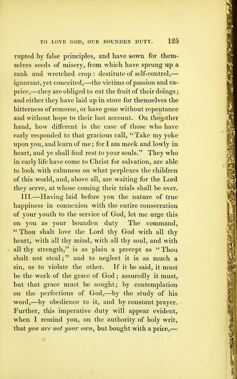 rupted by false principles, and have sown for them- selves seeds of misery, from which have sprung up a rank and wretched crop ; destitute of self-control,— ignorant, yet conceited,—the victims of passion and ca- price,—they are obliged to eat the fruit of their doings; and either they have laid up in store for themselves the bitterness of remorse, or have gone without repentance and without hope to their last account. On thejpther hand, how different is the case of those who have early responded to that gracious call, “Take my yoke upon you, and learn of me; for I am meek and lowly in heart, and ye shall find rest to your souls.” They who in early life have come to Christ for salvation, are able to look with calmness on what perplexes the children of this world, and, above all, are waiting for the Lord they serve, at whose coming their trials shall be over. III.—Having laid before you the nature of true happiness in connexion with the entire consecration of your youth to the service of God, let me urge this on you as your bounden duty The command, “ Thou shalt love the Lord thy God with all thy heart, with all thy mind, with all thy soul, and with all thy strength,” is as plain a precept as “ Thou shalt not steal; ” and to neglect it is as much a sin, as to violate the other. If it be said, it must be the work of the grace of God; assuredly it must, but that grace must be sought; by contemplation on the perfections of God,—by the study of his word,—by obedience to it, and by constant prayer. Further, this imperative duty will appear evident, when I remind you, on the authority of holy writ, that ijou are not your oion, but bought with a price,—