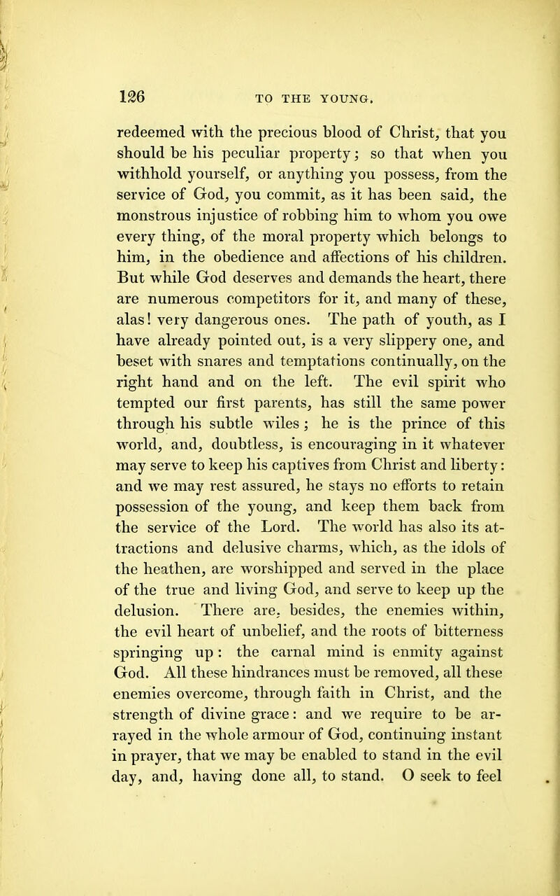 redeemed with the precious hlood of Christ/ that you should be his peculiar property; so that when you withhold yourself, or anything you possess, from the service of God, you commit, as it has been said, the monstrous injustice of robbing him to whom you owe every thing, of the moral property which belongs to him, in the obedience and affections of his children. But while God deserves and demands the heart, there are numerous competitors for it, and many of these, alas! very dangerous ones. The path of youth, as I have already pointed out, is a very slippery one, and beset with snares and temptations continually, on the right hand and on the left. The evil spirit who tempted our fii'st parents, has still the same power through his subtle wiles; he is the prince of this world, and, doubtless, is encouraging in it whatever may serve to keep his captives from Christ and liberty: and w'e may rest assured, he stays no efforts to retain possession of the young, and keep them back from the service of the Lord. The world has also its at- tractions and delusive charms, which, as the idols of the heathen, are worshipped and served in the place of the true and living God, and serve to keep up the delusion. There are, besides, the enemies within, the evil heart of unbelief, and the roots of bitterness springing up: the carnal mind is enmity against God. All these hindrances must be removed, all these enemies overcome, through faith in Christ, and the strength of divine grace: and we require to be ar- rayed in the whole armour of God, continuing instant in prayer, that we may be enabled to stand in the evil day, and, having done all, to stand. O seek to feel