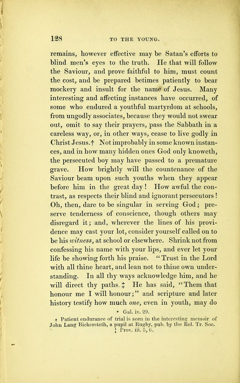 remains, however effective may be Satan’s efforts to blind men’s eyes to the truth. He that will follow the Saviour, and prove faithful to him, must count the cost, and be prepared betimes patiently to bear mockery and insult for the name of Jesus. Many interesting and affecting instances have occurred, of some who endured a youthful martyrdom at schools, from ungodly associates, because they would not swear out, omit to say their prayers, pass the Sabbath in a careless way, or, in other ways, cease to live godly in Christ Jesus.t Not improbably in some known instan- ces, and in how many hidden ones God only knoweth, the persecuted boy may have passed to a premature grave. How brightly will the countenance of the Saviour beam upon such youths when they appear before him in the great day ! How awful the con- trast, as respects their blind and ignorant persecutors ! Oh, then, dare to be singular in serving God; pre- serve tenderness of conscience, though others may disregard it; and, wherever the lines of his provi- dence may cast your lot, consider yourself called on to he his witness, at school or elsewhere. Shrink not from confessing his name with your lips, and ever let your life be showing forth his praise. “ Trust in the Lord with all thine heart, and lean not to thine own under- standing. In all thy ways acknowledge him, and he will direct thy paths. J He has said, “ Them that honour me I will honour;” and scripture and later history testify how much one, even in youth, may do * Gal. iv. 20. + Patient endurance of trial is seen in the interesting memoir of John Lang Bickersteth, a pupil at Rugby, pub. by the Rel. Tr. Soc.