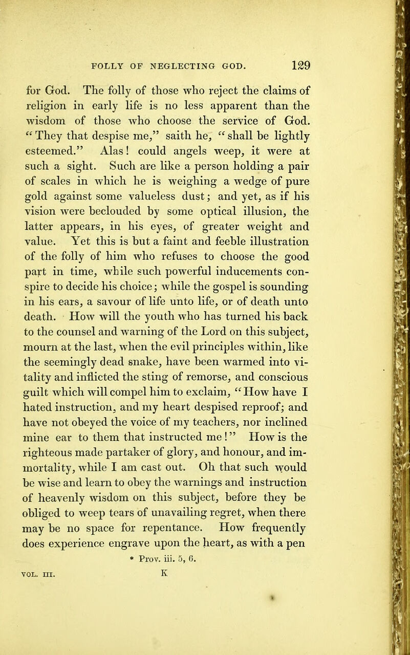 for God. The folly of those who reject the claims of religion in early life is no less apparent than the wisdom of those who choose the service of God. “ They that despise me,” saith he, “ shall be lightly esteemed.” Alas! could angels weep, it were at such a sight. Such are like a person holding a pair of scales in which he is weighing a wedge of pure gold against some valueless dust; and yet, as if his vision were beclouded by some optical illusion, the latter appears, in his eyes, of greater weight and value. Yet this is but a faint and feeble illustration of the folly of him who refuses to choose the good pajrt in time, while such powerful inducements con- spire to decide his choice; while the gospel is sounding in his ears, a savour of life unto life, or of death unto death. How will the youth who has turned his back to the counsel and warning of the Lord on this subject, mourn at the last, when the evil principles within, like the seemingly dead snake, have been warmed into vi- tality and inflicted the sting of remorse, and conscious guilt which will compel him to exclaim, “ How have I hated instruction, and my heart despised reproof; and have not obeyed the voice of my teachers, nor inclined mine ear to them that instructed me ! ” How is the righteous made partaker of glory, and honour, and im- mortality, while I am cast out. Oh that such -would be wise and learn to obey the warnings and instruction of heavenly wisdom on this subject, before they be obliged to weep tears of unavailing regret, when there may be no space for repentance. How frequently does experience engrave upon the heart, as with a pen • Prov. iii. 5, 0. K VOL. III.