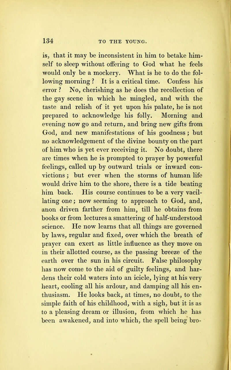 is, that it may be inconsistent in him to betake him- self to sleep without offering to God what he feels would only be a mockery. What is he to do the fol- lowing morning ? It is a critical time. Confess his error ? No, cherishing as he does the recollection of the gay scene in which he mingled, and with the taste and relish of it yet upon his palate, he is not prepared to acknowledge his folly. Morning and evening now go and return, and bring new gifts from God, and new manifestations of his goodness; but no acknowledgement of the divine bounty on the part of him who is yet ever receiving it. No doubt, there are times when he is prompted to prayer by powerful feelings, called up by outward trials or inward con- victions ; but ever when the storms of human life wonld drive him to the shore, there is a tide beating him hack. His course continues to be a very vacil- lating one; now seeming to approach to God, and, anon driven farther from him, till he obtains from books or from lectures a smattering of half-understood science. He now learns that all things are governed by laws, regular and fixed, over which the breath of prayer can exert as little influence as they move on in their allotted course, as the passing breeze of the earth over the sun in his circuit. False philosophy has now come to the aid of guilty feelings, and har- dens their cold waters into an icicle, lying at his very heart, cooling all his ardour, and damping all his en- thusiasm. He looks back, at times, no doubt, to the simple faith of his childhood, with a sigh, but it is as to a pleasing dream or illusion, from which he has been awakened, and into which, the sf>ell being bro-