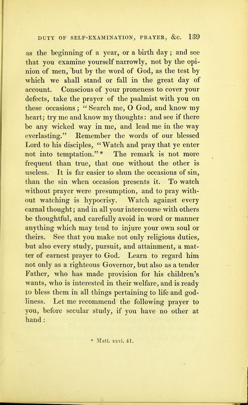 as the beginning of a year, or a birth clay; and see that you examine yourself narrowly, not by the opi- nion of men, but by the word of God, as the test by which we shall stand or fall in the great day of account. Conscious of your proneness to cover your defects, take the prayer of the psalmist with you on these occasions ; “ Search me, O God, and know my heart; try me and know my thoughts: and see if there be any wicked way in me, and lead, me in the way everlasting.” Remember the words of our blessed. Lord to his disciples, “Watch and. pray that ye enter not into temptation.”* The remark is not more frequent than true, that one without the other is useless. It is far easier to shun the occasions of sin, than the sin when occasion presents it. To watch without prayer were presumption, and to pray with- out watching is hypoci’isy. Watch against every carnal thought; and in all your intercourse with others he thoughtful, and carefully avoid in word or manner anything which may tend to injure your own soul or theirs. See that you make not only religious duties, hut also every study, pursuit, and attainment, a mat- ter of earnest prayer to God. Learn to regard him not only as a righteous Governor, but also as a tender Father, who has made provision for his children’s wants, who is interested in their welfare, and is ready to bless them in all things pertaining to life and god- liness. Let me recommend the following prayer to you, before secular study, if you have no other at hand : * Matt. sx\i. 41,