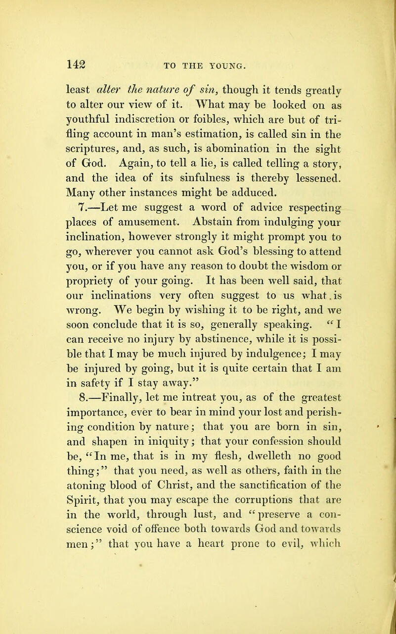 least alter the nature of sin, though it tends greatly to alter our view of it. What may be looked on as youthful indiscretion or foibles, which are but of tri- fling account in man’s estimation, is called sin in the scriptures, and, as such, is abomination in the sight of God. Again, to tell a lie, is called telling a story, and the idea of its sinfulness is thereby lessened. Many other instances might be adduced, 7. —Let me suggest a word of advice respecting places of amusement. Abstain from indulging your inclination, however strongly it might prompt you to go, wherever you cannot ask God’s blessing to attend you, or if you have any reason to doubt the wisdom or propriety of your going. It has been well said, that our inclinations very often suggest to us what. is Avrong. We begin by wishing it to be right, and Ave soon conclude that it is so, generally speaking. “ I can receive no injury by abstinence, Avhile it is possi- ble that I may he much injured by indulgence; I may he injured by going, hut it is quite certain that I am in safety if I stay aAvay.” 8. —Finally, let me intreat you, as of the greatest importance, ever to bear in mind your lost and perish- ing condition by nature; that you are born in sin, and shapen in iniquity; that your confession should he, “In me, that is in my flesh, dvvelleth no good thing; ” that you need, as Avell as others, faith in the atoning blood of Christ, and the sanctification of the Spirit, that you may escape the corruptions that are in the world, through lust, and “preserve a con- science void of offence both toAvards God and towards men;” that you have a heart prone to evil, Avhiclr
