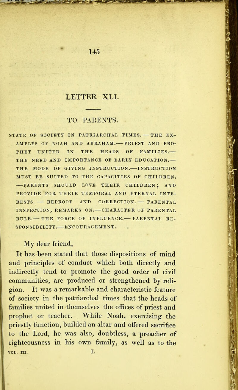 LETTER XLI. TO PARENTS. STATE OF SOCIETY IN PATRIARCHAL TIMES. THE EX- AMPLES OF NOAH AND ABRAHAM. PRIEST AND PRO- PHET UNITED IN THE HEADS OF FAMILIES. THE NEED AND IMPORTANCE OF EARLY EDUCATION. THE MODE OF GIVING INSTRUCTION. INSTRUCTION MUST BE SUITED TO THE CAPACITIES OF CHILDREN. BARENTS SHOULD LOVE THEIR CHILDREN; AND PROVIDE FOR THEIR TEMPORAL AND ETERNAL INTE- RESTS. REPROOF AND CORRECTION. PARENTAL INSPECTION, REAIARKS ON. CHARACTER OF PARENTAL RULE. THE FORCE OF INFLUENCE. PARENTAL RE- SPONSIBILITY. ENCOURAGEMENT. My dear friend. It has been stated that those dispositions of mind and principles of conduct which both directly and indirectly tend to promote the good order of civil communities, are produced or strengthened by reli- gion. It was a remarkable and characteristic feature of society in the patriarchal times that the heads of families united in themselves the offices of priest and prophet or teacher. While Noah, exercising the priestly function, huilded an altar and offered sacrifice to the Lord, he was also, doubtless, a preacher of righteousness in his own family, as well as to the L VOL. m.