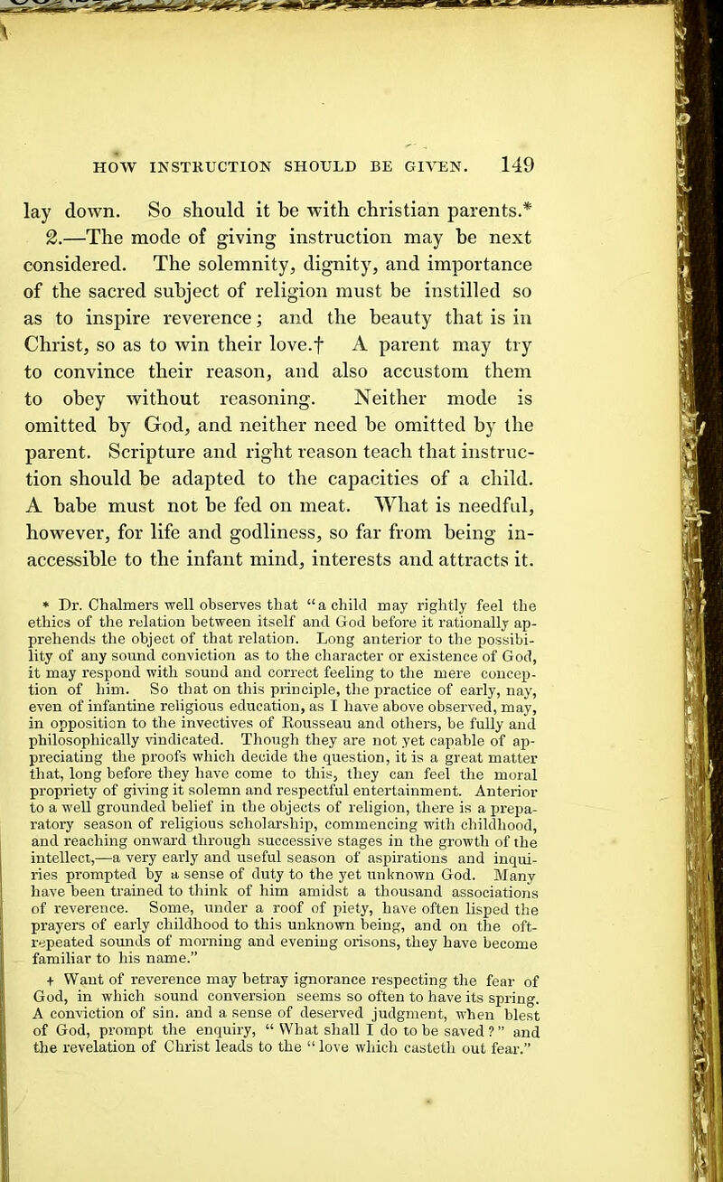 V lay down. So should it be with Christian parents.* 2.—The mode of giving instruction may be next considered. The solemnity, dignity, and importance of the sacred subject of religion must be instilled so as to inspire reverence; and the beauty that is in Christ, so as to win their love.f A parent may try to convince their reason, and also accustom them to obey without reasoning. Neither mode is omitted by God, and neither need be omitted by the parent. Scripture and right reason teach that instruc- tion should be adapted to the capacities of a child. A babe must not be fed on meat. What is needful, however, for life and godliness, so far from being in- accessible to the infant mind, interests and attracts it. * Dr. Chalmers well observes that “a child may rightly feel the ethics of the relation between itself and God before it rationally ap- prehends the object of that relation. Long anterior to the possibi- lity of any sound conviction as to the character or existence of God, it may respond with sound and correct feeling to the mere concep- tion of him. So that on this principle, the practice of early, nay, even of infantine religious education, as I have above observed, may, in opposition to the invectives of Eousseau and others, be fully and philosophically rindicated. Though they are not yet capable of ap- preciating the proofs which decide the question, it is a great matter that, long before they have come to this, they can feel the moral propriety of giving it solemn and respectful entertainment. Anterior to a well grounded belief in the objects of religion, there is a prepa- ratory season of religious scholarship, commencing with childhood, and reaching onward through successive stages in the growth of the intellect,—a very early and useful season of aspirations and inqui- ries prompted by a sense of duty to the yet unknown God. Many have been trained to think of him amidst a thousand associations of reverence. Some, under a roof of piety, have often lisped the prayers of early childhood to this unknown being, and on the oft- repeated sounds of morning and evening orisons, they have become familiar to his name.” + Want of reverence may betray ignorance respecting the fear of God, in wliich sound conversion seems so often to have its spring. A conviction of sin. and a sense of deserved judgment, when blest of God, prompt the enquiry, “ What shall I do to be saved ? ” and the revelation of Christ leads to the “ love whicli casteth out fear.”