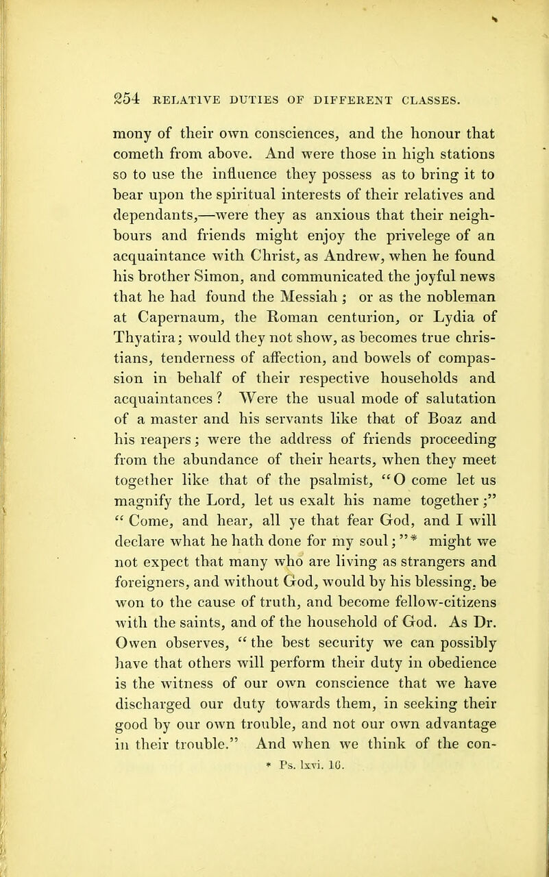 mony of their own consciences, and the honour that cometh from above. And were those in high stations so to use the influence they possess as to bring it to bear upon the spiritual interests of their relatives and dependants,—were they as anxious that their neigh- bours and friends might enjoy the privelege of an acquaintance with Christ, as Andrew, when he found his brother Simon, and communicated the joyful news that he had found the Messiah j or as the nobleman at Capernaum, the Homan centurion, or Lydia of Thyatira; would they not show, as becomes true Chris- tians, tenderness of affection, and bowels of compas- sion in behalf of their respective households and acquaintances? Were the usual mode of salutation of a master and his servants like that of Boaz and his reapers; were the address of friends proceeding from the abundance of their hearts, when they meet together like that of the psalmist, “O come let us magnify the Lord, let us exalt his name together “ Come, and hear, all ye that fear God, and I will declare what he hath done for my soul; ”* might we not expect that many who are living as strangers and foreigners, and without God, would by his blessing, be w'on to the cause of truth, and become fellow-citizens with the saints, and of the household of God. As Dr. Owen observes, “ the best security we can possibly liave that others will perform their duty in obedience is the witness of our own conscience that we have discharged our duty towards them, in seeking their good by our own trouble, and not our own advantage in their trouble.” And when we think of the con- * Ps. Ixvi. 10.