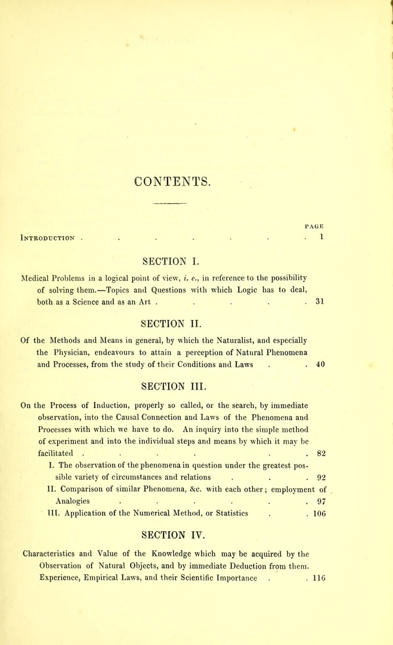 CONTENTS. PAGE Introduction . . . . . . 1 SECTION I. Medical Problems in a logical point of idew, i. e., in reference to the possibility of solving them.—Topics and Questions with which Logic has to deal, both as a Science and as an Art . . . .31 SECTION II. Of the Methods and Means in general, by which the Naturalist, and especially the Physician, endeavours to attain a perception of Natural Phenomena and Processes, from the study of their Conditions and Laws . . 40 SECTION III. On the Process of Induction, properly so called, or the search, by immediate observation, into the Causal Connection and Laws of the Phenomena and Processes with which we have to do. An inquiry into the simple method of experiment and into the individual steps and means by which it may be facilitated .... . . 82 I. The observation of the phenomena in question under the greatest pos- sible variety of circumstances and relations . . .92 II. Comparison of similar Phenomena, &c. with each other; employment of Analogies . . . . . .97 HI. Application of the Numerical Method, or Statistics . . 106 SECTION IV. Characteristics and Value of the Knowledge which may be acquired by the Observation of Natural Objects, and by immediate Deduction from them. Experience, Empirical Laws, and their Scientific Importance . . 116