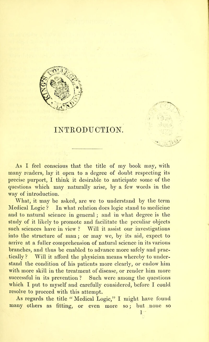'■ \ • 4, ■ INTRODUCTION. As I feel conscious that the title of ray book may, with many readers, lay it open to a degree of doubt respecting its precise purport, I think it desirable to anticipate some of the questions which may naturally arise, by a few words in the way of introduction. What, it may be asked, are w'e to understand by the term Medical Logic ? In what relation does logic stand to medicine and to natural science in general ; and in what degree is the study of it likely to promote and facilitate the peculiar objects such sciences have in view ? Will it assist our investigations into the structure of man; or may w'e, by its aid, expect to arrive at a fuller comprehension of natural science in its various branches, and thus be enabled to advance more safely and prac- tically ? Will it afford the physician means whereby to under- stand the condition of his patients more clearly, or endow him with more skill in the treatment of disease, or render him more successful in its prevention ? Such were among the questions which I put to myself and carefully considered, before I could resolve to proceed with this attempt. As regards the title “ Medical Logic,” I might have found many others as fitting, or even more so; but none so