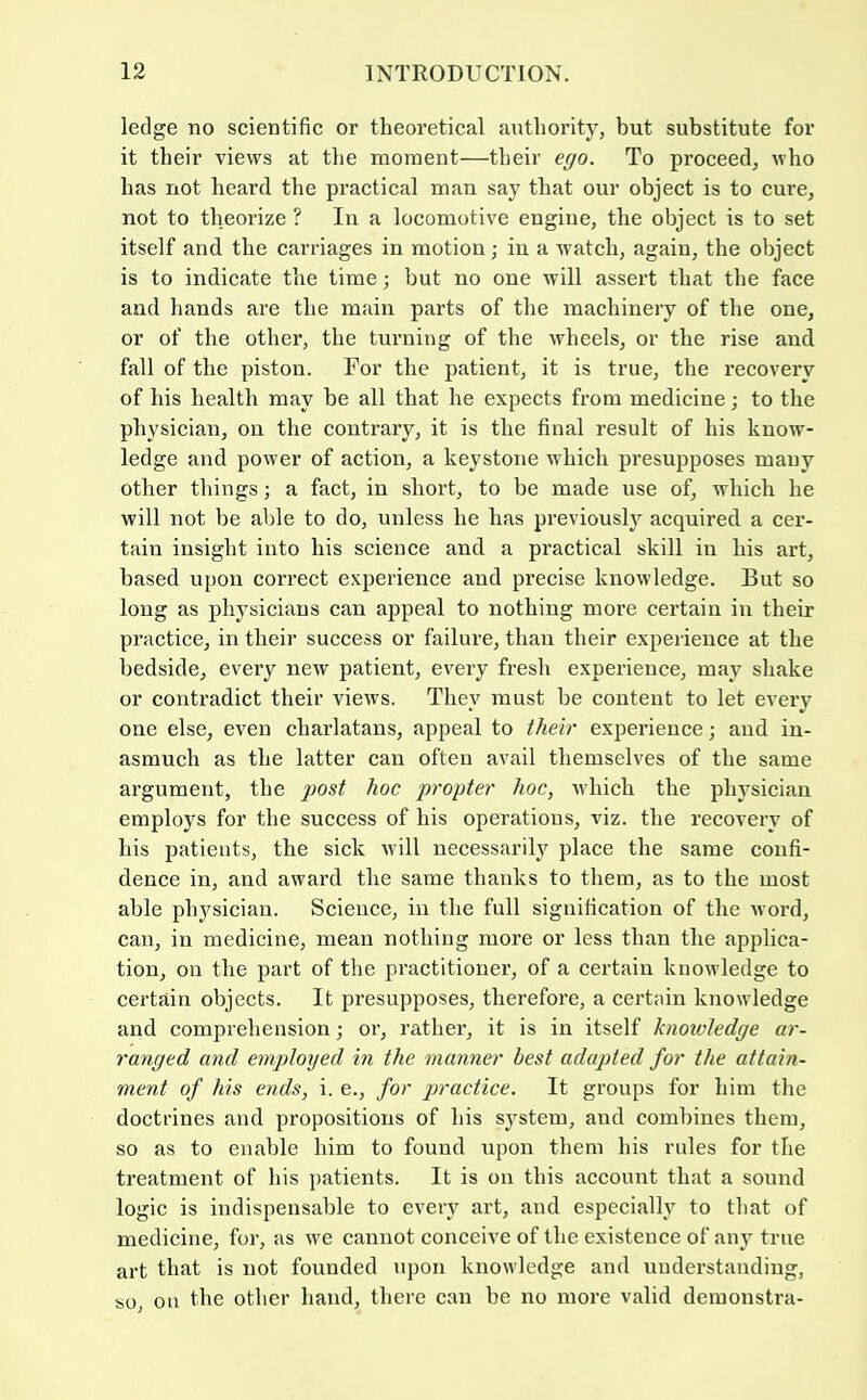 ledge no scientific or theoretical authority, but substitute for it their views at the moment—their ego. To proceed, who has not heard the practical man say that our object is to cure, not to theorize ? In a locomotive engine, the object is to set itself and the carriages in motion; in a watch, again, the object is to indicate the time; but no one will assert that the face and hands are the main parts of the machinery of the one, or of the other, the turning of the wheels, or the rise and fall of the piston. For the patient, it is true, the recovery of his health may be all that he expects from medicine; to the physician, on the contrary, it is the final result of his know- ledge and power of action, a keystone which presupposes many other things; a fact, in short, to be made use of, which he will not be able to do, unless he has previously acquired a cer- tain insight into his science and a practical skill in his art, based upon correct experience and precise knowledge. But so long as physicians can appeal to nothing more certain in their practice, in their success or failure, thau their experience at the bedside, every new patient, every fresh experience, may shake or contradict their views. They must be content to let every one else, even charlatans, appeal to their experience; and in- asmuch as the latter can often avail themselves of the same argument, the post hoc propter hoc, which the physician employs for the success of his operations, viz. the recovery of his patients, the sick will necessarily place the same confi- dence in, and award the same thanks to them, as to the most able physician. Science, in the full signification of the word, can, in medicine, mean nothing more or less than the applica- tion, on the part of the practitioner, of a certain knowledge to certain objects. It presupposes, therefore, a certain knowledge and comprehension; or, rather, it is in itself knowledge ar- ranged and employed in the manner best adapted for the attain- ment of his ends, i. e., for practice. It groups for him the doctrines and propositions of his system, and combines them, so as to enable him to found upon them his rules for the treatment of his patients. It is on this account that a sound logic is indispensable to every art, and especially to that of medicine, for, as we cannot conceive of the existence of any true art that is not founded iipon knowledge and understanding, so, ou the otlier hand, there can be no more valid demonstra-