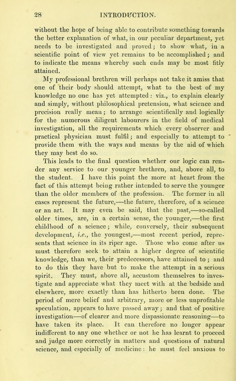 without the hope of being able to contribute something towards the better explanation of what, in our peculiar department, yet needs to be investigated and proved; to show what, in a scientific point of view yet remains to be accomplished; and to indicate the means whereby such ends may be most fitly attained. My professional brethren will perhaps not take it amiss that one of their body should attempt, what to the best of my knowledge no one has yet attempted : viz., to explain clearly and simply, without philosophical pretension, what science and precision really mean; to arrange scientifically and logically for the numerous diligent labourers in the field of medical investigation, all the requirements which every observer and practical physician must fulfil j and especially to attempt to provide them with the ways and means by the aid of which they may best do so. This leads to the final question whether our logic can ren- der any service to our younger brethren, and, above all, to the student. I have this point the more at heart from the fact of this attempt being rather intended to serve the younger than the older members of the profession. The former in all cases represent the future,—the future, therefore, of a science or an art. It may even be said, that the past,—so-called older times, are, in a certain sense, the younger,—the first childhood of a science; while, conversely, their subsequent development, i.e., the youngest,—most recent period, repre- sents that science in its riper age. Those who come after us must therefore seek to attain a higher degree of scientific knowledge, than we, their predecessors, have attained to ; and to do this they have but to make the attempt in a serious spirit. They must, above all, accustom themselves to inves- tigate and appreciate what they meet with at the bedside and elsewhere, more exactly than has hitherto been done. The period of mei’e belief and arbitrary, more or less unprofitable speculation, appears to have passed away; and that of positive investigation—of clearer and more dispassionate reasoning—to have taken its place. It can therefore no longer appear indifferent to any one whether or not he has learnt to proceed and judge more correctly in matters and questions of natural science, and especially of medicine: he must feel anxious to