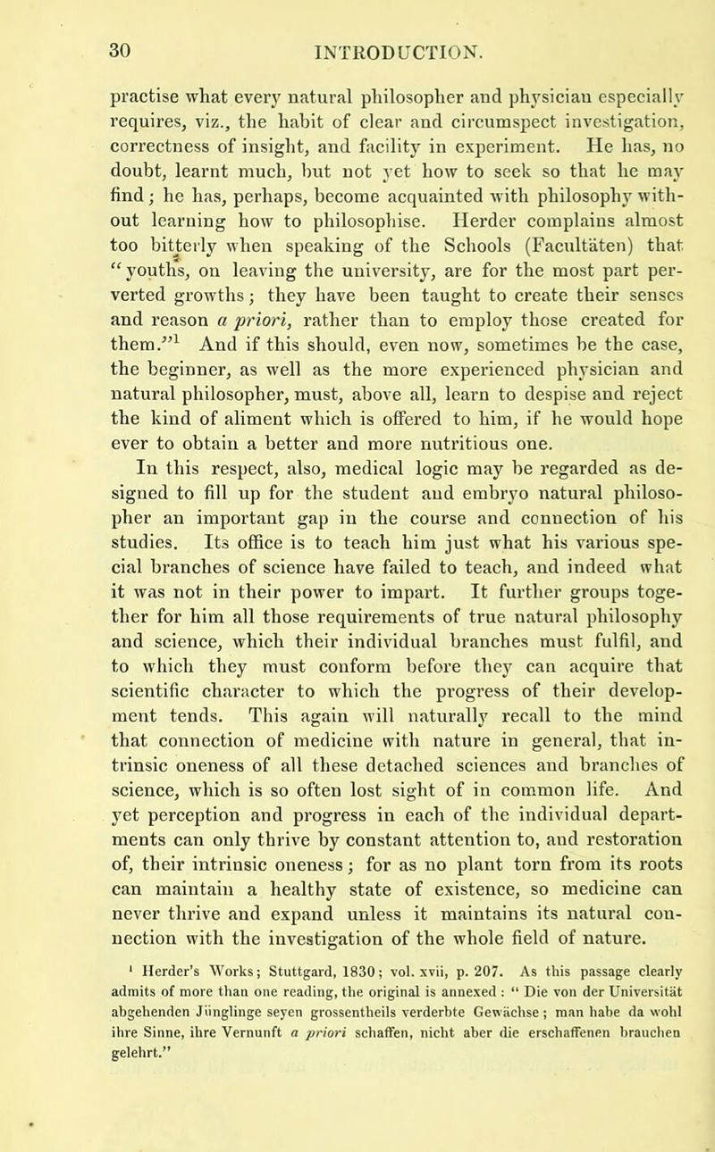 practise what every natural philosopher and physician especially requires, viz., the habit of clear and circumspect investigation, correctness of insight, and facility in experiment. He has, no doubt, learnt much, but not yet how to seek so that he may find; he has, perhaps, become acquainted with philosophy with- out learning how to philosophise. Herder complains almost too bitterly when speaking of the Schools (Facultaten) that “youths, on leaving the university, are for the most part per- verted growths; they have been taught to create their senses and reason a priori, rather than to employ those created for them.”^ And if this should, even now, sometimes be the case, the beginner, as well as the more experienced physician and natural philosopher, must, above all, learn to despise and reject the kind of aliment which is offered to him, if he would hope ever to obtain a better and more nutritious one. In this respect, also, medical logic may be regarded as de- signed to fill up for the student and embryo natural philoso- pher an important gap in the course and connection of his studies. Its office is to teach him just what his various spe- cial branches of science have failed to teach, and indeed what it was not in their power to impart. It further groups toge- ther for him all those requirements of true natural philosophy and science, which their individual branches must fulfil, and to which they must conform before they can acquire that scientific character to which the progress of their develop- ment tends. This again will naturally recall to the mind that connection of medicine with nature in general, that in- trinsic oneness of all these detached sciences and branches of science, which is so often lost sight of in common life. And yet perception and progress in each of the individual depart- ments can only thrive by constant attention to, and restoration of, their intrinsic oneness; for as no plant torn from its roots can maintain a healthy state of existence, so medicine can never thrive and expand unless it maintains its natural con- nection with the investigation of the whole field of nature. ‘ Herder’s Works; Stuttgard, 1830; vol. xvii, p. 207. As this passage clearly admits of more than one reading, the original is annexed : “ Die von der Universitat abgehenden Jiinglinge seyen grossentheils verderhte Gewachse ; man hahe da wohl ihre Sinne, ihre Vernunft a priori schaffen, nicht aher die erschaffenen hranchen gelehrt.”