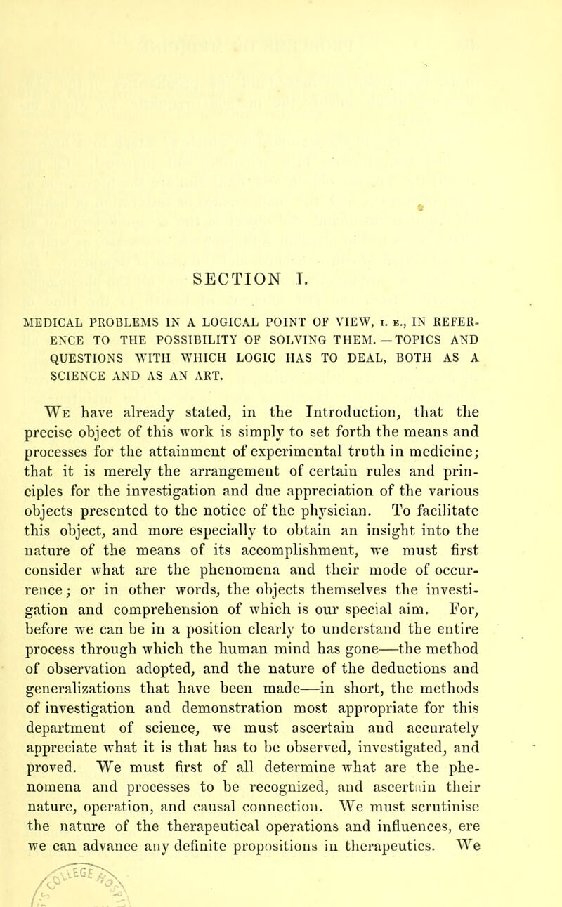 SECTION T. MEDICAL PROBLEMS IN A LOGICAL POINT OF VIEW, i. e., IN REFER- ENCE TO THE POSSIBILITY OF SOLVING THEM.—TOPICS AND QUESTIONS WITH WHICH LOGIC HAS TO DEAL, BOTH AS A SCIENCE AND AS AN ART. We have already stated, in the Introduction, that the precise object of this work is simply to set forth the means and processes for the attainment of experimental truth in medicine; that it is merely the arrangement of certain rules and prin- ciples for the investigation and due appreciation of the various objects presented to the notice of the physician. To facilitate this object, and more especially to obtain an insight into the nature of the means of its accomplishment, we must first consider what are the phenomena and their mode of occur- rence ; or in other words, the objects themselves the investi- gation and comprehension of which is our special aim. For, before we can be in a position clearly to understand the entire process through which the human mind has gone—the method of observation adopted, and the nature of the deductions and generalizations that have been made—in short, the methods of investigation and demonstration most appropriate for this department of science, we must ascertain aud accurately appreciate what it is that has to be observed, investigated, and proved. We must first of all determine what are the phe- nomena and processes to be recognized, and ascertidn their nature, operation, and causal connection. We must scrutinise the nature of the therapeutical operations and influences, ere we can advance anj' definite propositions in therapeutics. We