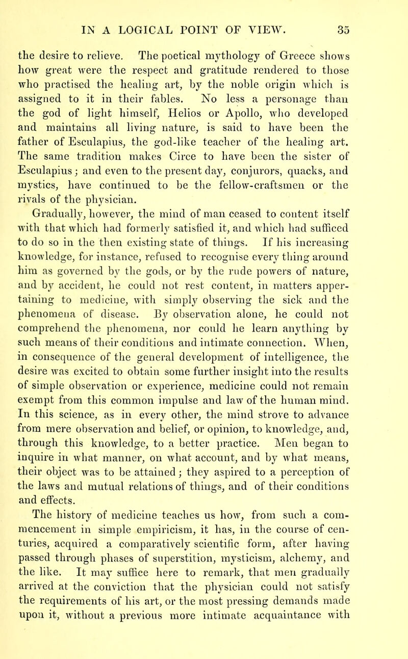 the desire to relieve. The poetical mythology of Greece shows how great were the respect and gratitude rendered to those who practised the healing art, by the noble origin whicli is assigned to it in their fables. No less a personage than the god of light himself, Helios or Apollo, who developed and maintains all living nature, is said to have been the father of Esculapius, the god-like teacher of the healing art. The same tradition makes Circe to have been the sister of Esculapius; and even to the present day, conjurors, quacks, and mystics, have continued to be the fellow-craftsmen or the rivals of the phj'sician. Gradually, however, the mind of man ceased to content itself with that which had formerly satisfied it, and which had sufficed to do so in the then existing state of things. If his increasing knowledge, for instance, refused to recognise every thing around him as governed by the gods, or by the rude powers of nature, and by accident, he could not rest content, in matters apper- taining to medicine, witli simply observing the sick and the phenomena of disease. By observation alone, he could not comprehend the phenomena, nor could he learn anything by such means of their conditions and intimate connection. When, in consequence of the general development of intelligence, the desire was excited to obtain some fui’ther insight into the results of simple observation or experience, medicine could not remain exempt from this common impulse and law of the human mind. In this science, as in every other, the mind strove to advance from mere observation and belief, or opinion, to knowledge, and, through this knowledge, to a better practice. Men began to inquire in what manner, on what account, and by what means, their object was to be attained ; they aspired to a perception of the law's and mutual relations of things, and of their conditions and effects. The history of medicine teaches us how, from such a com- mencement in simple empiricism, it has, in the course of cen- turies, acquired a comparatively scientific form, after having passed through phases of superstition, mysticism, alchemy, and the like. It may suffice here to remark, that men gradually arrived at the conviction that the physician could not satisfy the requirements of his art, or the most pressing demands made upon it, w'ithout a previous more intimate acquaintance with