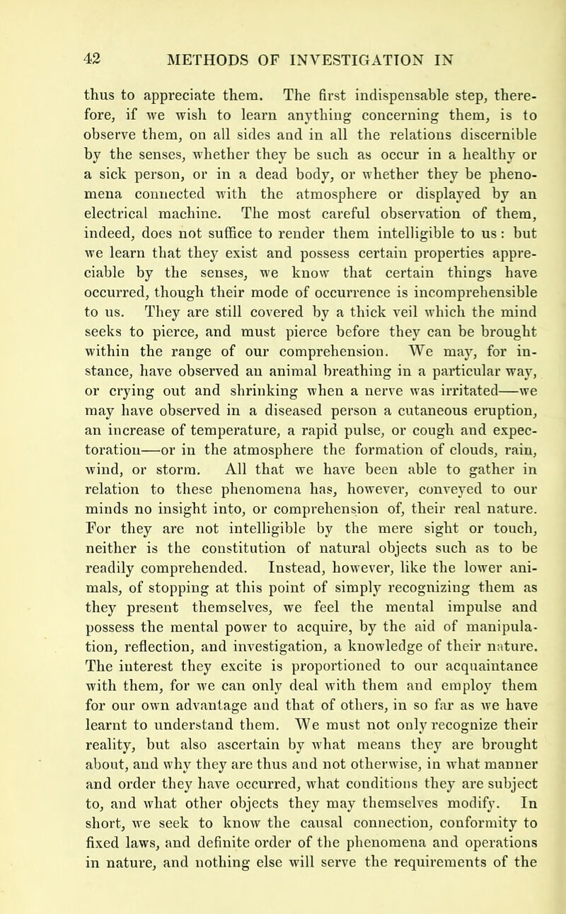 thus to appreciate them. The first indispensable step, there- fore, if we wish to learn anything concerning them, is to observe them, on all sides and in all the relations discernible by the senses, whether they be such as occur in a healthy or a sick person, or in a dead body, or whether they be pheno- mena connected with the atmosphere or displayed by an electrical machine. The most careful observation of them, indeed, does not suffice to render them intelligible to us : but we learn that they exist and possess certain properties appre- ciable by the senses, we know that certain things have occurred, though their mode of occun’ence is incomprehensible to us. They are still covered by a thick veil which the mind seeks to pierce, and must pierce before they can be brought within the range of our comprehension. We may, for in- stance, have observed au animal breathing in a particular way, or crying out and shrinking when a nerve was irritated—we may have observed in a diseased person a cutaneous eruption, an increase of temperature, a rapid pulse, or cough and expec- toration—or in the atmosphere the formation of clouds, rain, wind, or storm. All that we have been able to gather in relation to these phenomena has, however, conveyed to our minds no insight into, or comprehension of, their real nature. For they are not intelligible by the mere sight or touch, neither is the constitution of natural objects such as to be readily comprehended. Instead, however, like the lower ani- mals, of stopping at this point of simply recognizing them as they present themselves, we feel the mental impulse and possess the mental power to acquire, by the aid of manipula- tion, reflection, and investigation, a knowledge of their nature. The interest they excite is proportioned to our acquaintance with them, for we can only deal with them and employ them for our own advantage and that of others, in so far as we have learnt to understand them. We must not only recognize their reality, but also ascertain by what means they are brought about, and why they are thus and not otherwise, in what manner and order they have occurred, what conditions they are subject to, and what other objects they may themselves modify. In short, we seek to know the causal connection, conformity to fi.xed laws, and definite order of the phenomena and operations in natui’e, and nothing else will serve the requirements of the