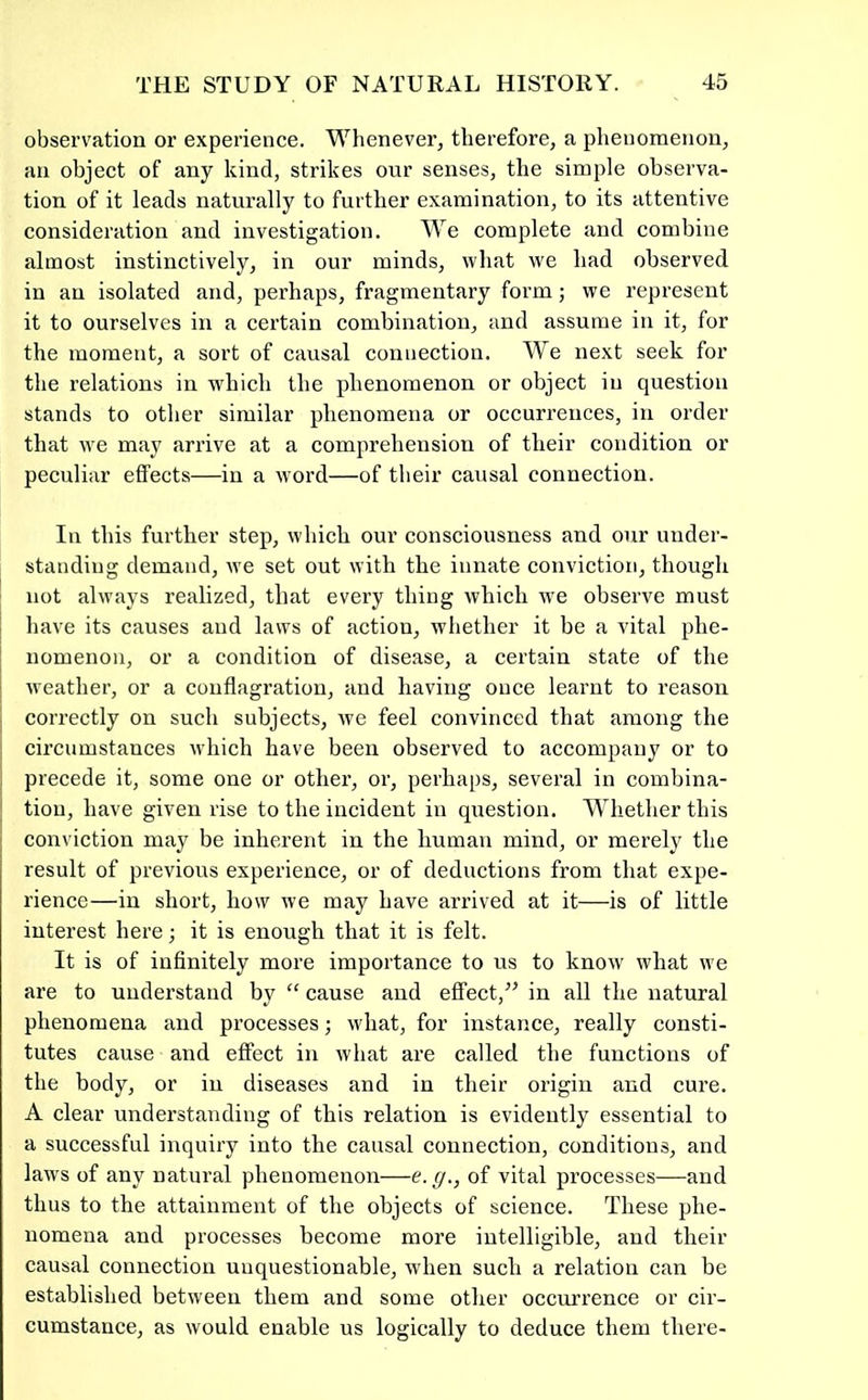 observation or experience. Whenever, therefore, a phenomenon, an object of any kind, strikes our senses, the simple observa- tion of it leads naturally to further examination, to its attentive consideration and investigation. We complete and combine almost instinctively, in our minds, what we had observed in an isolated and, perhaps, fragmentary form; we I’epresent it to ourselves in a certain combination, and assume in it, for the moment, a sort of causal connection. We next seek for the relations in which the phenomenon or object in question stands to other similar phenomena or occurrences, in order that we may arrive at a comprehension of their condition or peculiar effects—in a word—of their causal connection. In this further step, which our consciousness and our under- standing demand, we set out with the innate conviction, though ; not always realized, that every thing which we observe must have its causes and laws of action, whether it be a vital phe- nomenon, or a condition of disease, a certain state of the weather, or a conflagration, and having once learnt to reason I correctly on such subjects, we feel convinced that among the circumstances which have been observed to accompany or to i precede it, some one or other, or, perhaps, several in combina- I tion, have given rise to the incident in question, W^liether this ; conviction may be inherent in the human mind, or merely the result of previous experience, or of deductions from that expe- rience—in short, how we may have arrived at it—is of little interest here; it is enough that it is felt. It is of infinitely more importance to us to know' what w'e are to understand by “ cause and effect,” in all the natural phenomena and processes ■, wdiat, for instance, really consti- tutes cause and effect in what are called the functions of the body, or in diseases and in their origin and cure. A clear understanding of this relation is evidently essential to a successful inquiry into the causal connection, conditions, and laws of any natural phenomenon—e.g., of vital processes—and thus to the attainment of the objects of science. These phe- nomena and processes become more intelligible, and their causal connection unquestionable, when such a relation can be established between them and some other occurrence or cir- cumstance, as would enable us logically to deduce them there-