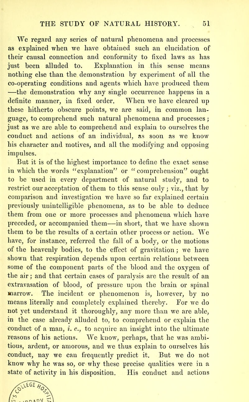 We regard any series of natural phenomena and processes as explained when we have obtained such an elucidation of their causal connection and conformity to fixed laws as has just been alluded to. Explanation in this sense means nothing else than the demonstration by experiment of all the co-operating conditions and agents which have produced them —the demonstration why any single occurrence happens in a definite manner, in fixed order. When we have cleared up these hitherto obscure points, we are said, in common lan- guage, to comprehend such natural phenomena and processes ; just as we are able to comprehend and explain to ourselves the conduct and actions of an individual, as soon as we know his character and motives, and all the modifying and opposing impulses. But it is of the highest importance to define the exact sense in which the words “explanation” or “comprehension” ought to be used in every department of natural study, and to restrict our acceptation of them to this sense only ; viz., that by comparison and investigation we have so far explained certain previously unintelligible phenomena, as to be able to deduce them from one or more processes and phenomena which have preceded, or accompanied them—in short, that we have shown them to be the results of a certain other process or action. We have, for instance, referred the fall of a body, or the motions of the heavenly bodies, to the effect of gravitation; we have shown that respiration depends upon certain relations between some of the component parts of the blood and the oxygen of the air; and that certain cases of paralysis are the result of an extravasation of blood, of pressure upon the brain or spinal marrow. The incident or phenomenon is, however, by no means literally and completely explained thereby. For we do not yet understand it thoroughly, any more than we are able, in the case already alluded to, to comprehend or explain the conduct of a man, i, e., to acquire an insight into the ultimate reasons of his actions. We know, perhaps, that he was ambi- tious, ardent, or amorous, and we thus explain to ourselves his conduct, nay we cau frequently predict it. But we do not know why he was so, or why these precise qualities were in a state of activity in his disposition. His conduct and actions