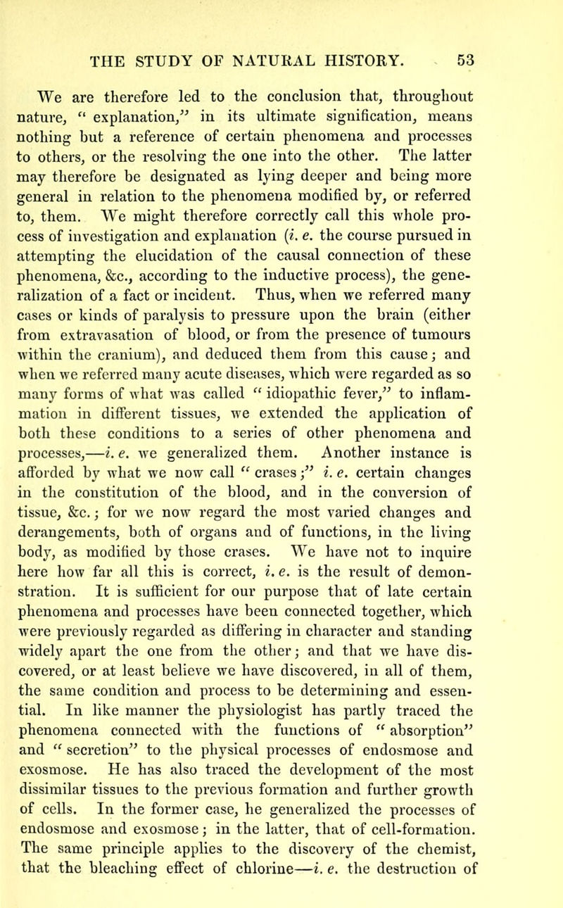 We are therefore led to the conclusion that, throughout nature, “ explanation,^^ in its ultimate signification, means nothing but a reference of certain phenomena and pi’ocesses to others, or the resolving the one into the other. The latter may therefore be designated as lying deeper and being more general in relation to the phenomena modified by, or referred to, them. We might therefore correctly call this whole pro- cess of investigation and explanation {i. e. the course pursued in attempting the elucidation of the causal connection of these phenomena, &c., according to the inductive process), the gene- ralization of a fact or incident. Thus, when we referred many cases or kinds of paralysis to pressure upon the brain (either from extravasation of blood, or from the presence of tumours within the cranium), and deduced them from this cause; and when we referred many acute diseases, which were regarded as so many forms of what was called “ idiopathic fever,” to inflam- mation in different tissues, we extended the application of both these conditions to a series of other phenomena and processes,—i. e. we generalized them. Another instance is afforded by what we now call “ erasesi. e. certain changes in the constitution of the blood, and in the conversion of tissue, &c.; for we now regard the most varied changes and derangements, both of organs and of functions, in the living body, as modified by those erases. We have not to inquire here how far all this is correct, i. e. is the result of demon- stration. It is sufficient for our purpose that of late certain phenomena and processes have been connected together, which were previously regarded as differing in character and standing widely apart the one from the other; and that we have dis- covered, or at least believe we have discovered, in all of them, the same condition and process to be determining and essen- tial. In like manner the physiologist has partly traced the phenomena connected with the functions of “ absorption” and “ secretion” to the physical processes of endosmose and exosmose. He has also traced the development of the most dissimilar tissues to the previous formation and fux’ther growth of cells. In the former case, he generalized the processes of endosmose and exosmose; in the latter, that of cell-formation. The same principle applies to the discovery of the chemist, that the bleaching effect of chlorine—i. e. the destruction of