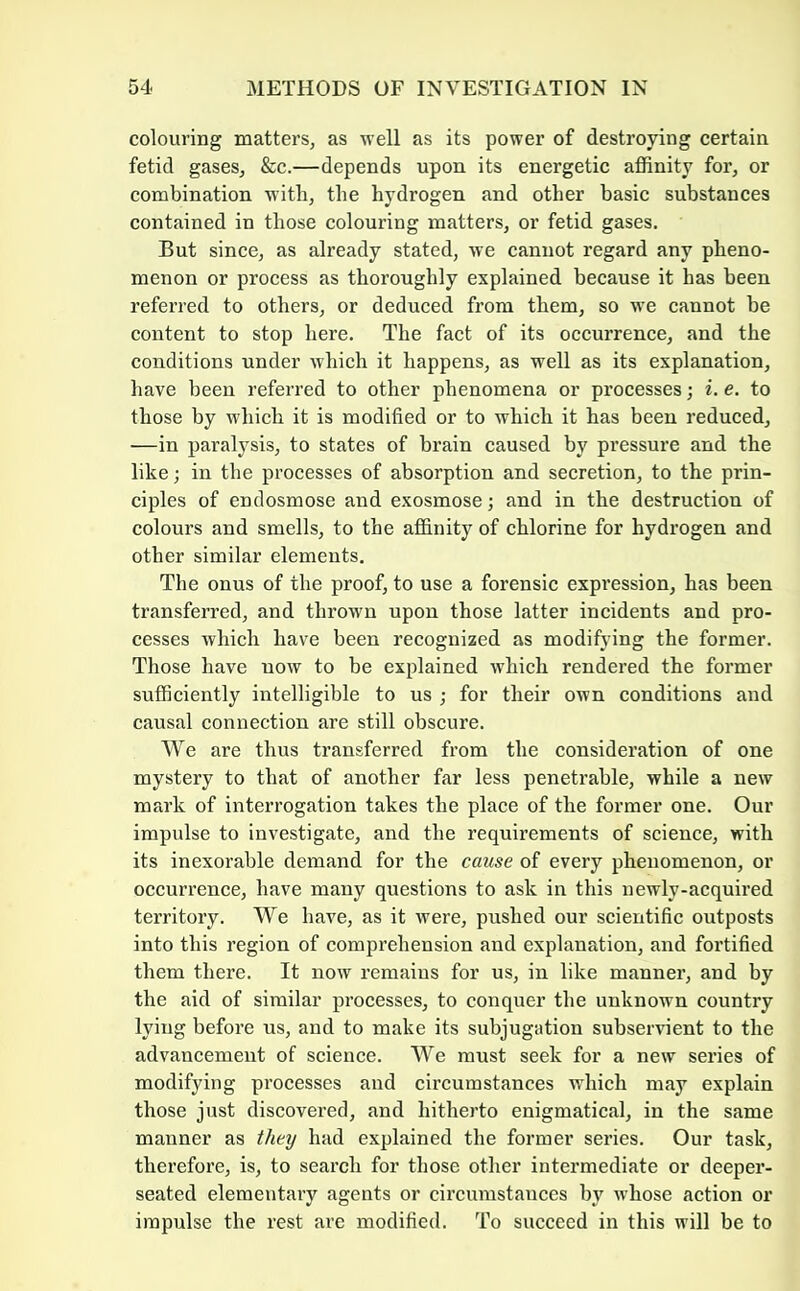 colouring matters, as well as its power of destroying certain fetid gases, &c.—depends upon its energetic affinity for, or combination with, the hydrogen and other basic substances contained in those colouring matters, or fetid gases. But since, as already stated, we cannot regard any pheno- menon or process as thoroughly explained because it has been referred to others, or deduced from them, so we cannot be content to stop here. The fact of its occurrence, and the conditions under which it happens, as well as its explanation, have been referred to other phenomena or processes; i. e, to those by which it is modified or to which it has been reduced, —in paralysis, to states of brain caused by pressure and the like; in the processes of absorption and secretion, to the prin- ciples of endosmose and exosmose; and in the destruction of colours and smells, to the affinity of chlorine for hydrogen and other similar elements. The onus of the proof, to use a forensic expression, has been transferred, and thrown upon those latter incidents and pro- cesses which have been recognized as modifying the former. Those have now to be explained which rendered the former sufficiently intelligible to us ; for their own conditions and causal connection are still obscure. We are thus transferred from the consideration of one mystery to that of another far less penetrable, while a new mark of interrogation takes the place of the former one. Our impulse to investigate, and the requirements of science, with its inexorable demand for the cause of every phenomenon, or occurrence, have many questions to ask in this newly-acquired territory. We have, as it were, pushed our scientific outposts into this region of comprehension and explanation, and fortified them there. It now remains for us, in like manner, and by the aid of similar processes, to conquer the unknown country lying before us, and to make its subjugation subservient to the advancement of science. We must seek for a new series of modifying processes and circumstances which may explain those just discovered, and hitherto enigmatical, in the same manner as they had explained the former series. Our task, therefore, is, to search for those other intermediate or deepei’- seated elementary agents or circumstances by whose action or impulse the rest are modified. To succeed in this will be to