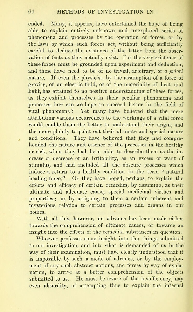 ended. Many, it appears, have entertained the hope of being able to explain entirely unknown and unexplored series of phenomena and processes by the operation of forces, or by the laws by which such forces act, without being sufficiently careful to deduce the existence of the latter from the obser- vation of facts as they actually exist. For the very existence of these forces must be grounded upon experiment and deduction, and these have need to be of no trivial, arbitrary, or a priori nature. If even the physicist, by the assumption of a force of gravity, of an electric fluid, or of the materiality of heat and light, has attained to no positive understanding of these forces, as they exhibit themselves in their peculiar phenomena and processes, how can we hope to succeed better in the field of vital phenomena ? Yet many have believed that the mere attributing various occurrences to the workings of a vital force would enable them the better to understand their origin, and the more plainly to point out their ultimate and special nature and conditions. They have believed that they had compre- hended the nature and essence of the processes in the healthy or sick, when they had been able to describe them as the in- crease or decrease of an irritability, as an excess or want of stimulus, and had included all the obscure processes which induce a return to a healthy condition in the term “ natural healing force.^’ Or they have hoped, perhaps, to explain the effects and efficacy of certain remedies, by assuming, as their ultimate and adequate cause, special medicinal virtues and properties; or by assigning to them a certain inherent and mysterious relation to certain processes and organs in our bodies. With all this, however, no advance has been made either towards the comprehension of ultimate causes, or towards an insight into the effects of the remedial substances in question. Whoever professes some insight into the things submitted to our investigation, and into what is demanded of us in the way of their examination, must have clearly understood that it is impossible by such a mode of advance, or by the emplo}'- ment of any such abstract notions, and forces by way of expla- nation, to arrive at a better comprehension of the objects submitted to us. He must be aware of the insufficiency, nay even absurdity, of attempting thus to explain the internal