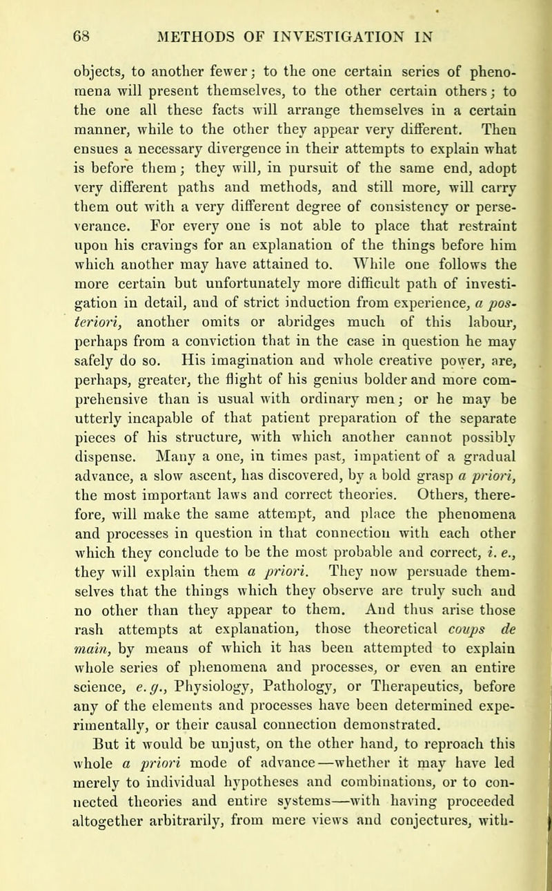 objects, to another fewer; to the one certain series of pheno- mena will present themselves, to the other certain others; to the one all these facts will arrange themselves in a certain manner, while to the other they appear very different. Then ensues a necessary divergence in their attempts to explain what is before them; they will, in pursuit of the same end, adopt very different paths and methods, and still more, will carry them out with a very different degree of consistency or perse- verance. For every one is not able to place that restraint upon his cravings for an explanation of the things before him which another may have attained to. While one follows the more certain but unfortunately more difficult path of investi- gation in detail, and of strict induction from experience, a pos- teriori, another omits or abridges much of this labour, perhaps from a conviction that in the case in question he may safely do so. His imagination and whole creative power, are, perhaps, greater, the flight of his genius bolder and more com- prehensive than is usual with ordinary men; or he may be utterly incapable of that patient preparation of the separate pieces of his structure, wdth which another cannot possibly dispense. Many a one, in times past, impatient of a gradual advance, a slow ascent, has discovered, by a bold grasp a priori, the most important laws and correct theories. Others, there- fore, will make the same attempt, and place the phenomena and processes in question in that connection with each other which they conclude to be the most probable and correct, i. e., they will explain them a priori. They now persuade them- selves that the things which they observe are truly such and no other than they appear to them. And thus arise those rash attempts at explanation, those theoretical coups de main, by means of which it has been attempted to explain whole series of phenomena and processes, or even an entii’e science, e.g., Physiology, Pathology, or Therapeutics, before any of the elements and processes have been determined expe- rimentally, or their causal connection demonstrated. But it would be unjust, on the other hand, to reproach this whole a priori mode of advance—whether it may have led merely to individual hypotheses and combinations, or to con- nected theories and entire systems—with having proceeded altogether arbitrarily, from mere views and conjectures, with-