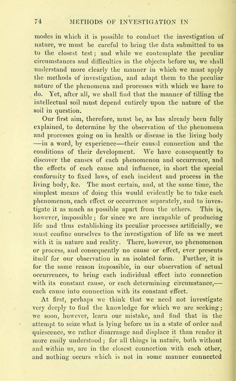 modes iu which it is possible to conduct the investigation of nature, we must be careful to bring the data submitted to us to the closest test; and while we contemplate the peculiar circumstances and difficulties in the objects before us, we shall understand more clearly the manner in which we must apply the methods of investigation, and adapt them to the peculiar nature of the phenomena and processes wuth which we have to do. Yet, after all, we shall find that the manner of tilling the intellectual soil must depend entirely upon the nature of the soil in question. Our first aim, therefore, must be, as has already been fully explained, to determine by the observation of the phenomena and processes going on iu health or disease in the living body —in a word, by experience—their causal connection and the conditions of their development. We have consequently to discover the causes of each phenomenon and occurrence, and the effects of each cause and influence, in short the special conformity to fixed laws, of each incident and process in the living body, &c. The most certain, and, at the same time, the simplest means of doing this would evidently be to take each phenomenon, each effect or occurrence separately, and to inves- tigate it as much as possible apart from the others. This is, however, impossible; for since we are incapable of producing life and thus establishing its peculiar processes artificially, we must confine ourselves to the investigation of life as we meet with it in nature and i-eality. There, however, no phenomenon or process, and consequently no cause or effect, ever presents itself for our observation iu an isolated form. Further, it is for the same reason impossible, in our observation of actual occurrences, to bring each individual effect into connection with its constant cause, or each determining circumstance,— each cause into connection with its constant effect. At first, perhaps we think that we need not investigate very deeply to find the knowledge for which we are seeking; we soon, however, learn our mistake, and find that in the attempt to seize what is lying before us iu a state of order and quiescence, we rather disarrange and displace it than render it more easily understood; for all things in nature, both without and within us, are in the closest connection Avith each other, and nothing occurs which is not in some manner connected