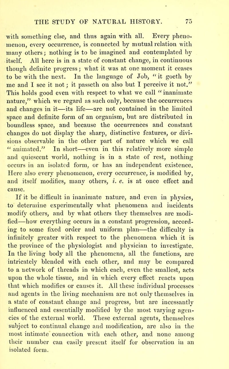 with sometliing else, and thus again with all. Every pheno- menon, every occurrence, is connected by mutual relation witli many others; nothing is to be imagined and contemplated by itself. All here is in a state of constant change, in continuous though definite progress; what it was at one moment it ceases to be wdtli the next. In the language of Job, ‘‘it goetli by me and I see it not; it passeth on also but I perceive it not.^^ This holds good even with respect to what we call “inanimate nature,^^ which w'e regard as such only, because the occurrences and changes in it—its life—are not contained in the limited space and definite form of an organism, but are distributed in boundless space, and because the occurrences and constant changes do not display the sharp, distinctive features, or divi- sions observable in the other part of nature which Ave call “ animated.” In short—even in this relatively more simple and quiescent world, nothing is in a state of rest, nothing occurs in an isolated form, or has an independent existence. Here also every phenomenon, every occurrence, is modified by, and itself modifies, many others, i. e. is at onee effect and cause. If it be difficult in inanimate nature, and even in physics, to determine experimentally Avhat phenomena and incidents modify others, and by what others they themselves are modi- fied—how everything occurs in a constant progression, accord- ing to some fixed order and uniform plan—the difficulty is infinitely greater with respect to the phenomena which it is the province of the physiologist and physician to investigate. In the living body all the phenomena, all the functions, are intricately blended Avith eaeh other, and may be compared to a netAvork of threads in which each, CA'en the smallest, acts upon the Avhole tissue, and in Avhich every effect reacts upon that Avhich modifies or causes it. All these individual processes and agents in the living mechanism are not only themselves in a state of constant change and progress, but are incessantly influenced and essentially modified by the most A'arying agen- cies of the external world. These external agents, themselves subject to continual change and modification, are also in the most intimate connection with each other, and none among their number can easily present itself for observation in an isolated form.