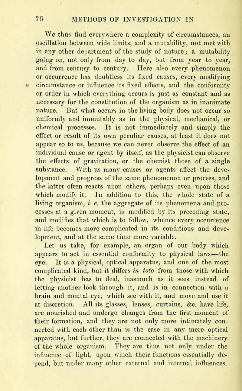 We thus find everywhere a complexity of circumstances, an oscillation between wide limits, and a mutal)ility, not met with in any other department of the study of nature; a mutability going on, not only from day to day, but from year to year, and from century to century. Here also every phenomenon or occurrence has doubtless its fixed causes, every modifying circumstance or influence its fixed effects, and the conformity or order in which everything occurs is just as constant and as necessary for the constitution of the organism as in inanimate nature. But what occurs in the living body does not occur so uniformly and immutably as in the physical, mechanical, or chemical processes. It is not immediately and simply the effect or result of its own peculiar causes, at least it does not appear so to us, because we can never observe the effect of an individual cause or agent by itself, as the physicist can observe the effects of gravitation, or the chemist those of a single substance. With us many causes or agents affect the deve- lopment and progress of the same phenomenon or process, and the latter often reacts upon others, perhaps even upon those which modify it. In addition to this, the whole state of a living organism, i. e. the aggregate of its phenomena and pro- cesses at a given moment, is modified by its preceding state, and modifies that which is to follow, whence every occurrence in life becomes more complicated in its conditions and deve- lopment, and at the same time more variable. Let us take, for example, an organ of our body which appears to act in essential conformity to physical laws—the eye. It is a physical, optical apparatus, and one of the most complicated kind, but it differs in toto from those with which the physicist has to deal, inasmuch as it sees instead of letting another look through it, and is in connection with a brain and mental eye, which see with it, and move and use it at discretion. All its glasses, lenses, curtains, &c. have life, are nourished and undergo changes from the first moment of their formation, and they are not only more intimMely con- nected with each other than is the case in any mere optical apparatus, but further, they are connected with the machinery of the whole organism. They are thus not only under the influence of light, upon which their functions essentially de- pend, but under many other external and internal influences.