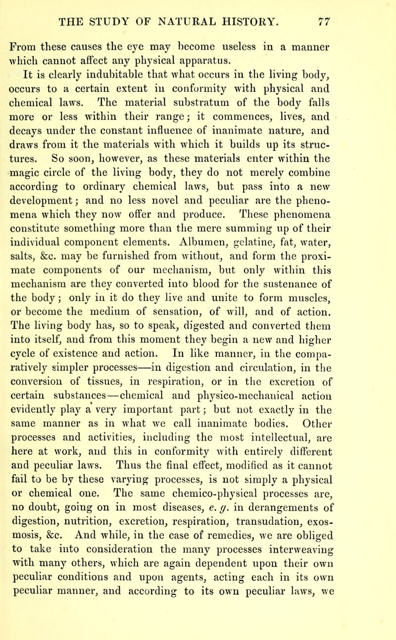 From these causes the eye may become useless in a manner which cannot affect any physical apparatus. It is clearly indubitable that what occurs in the living body, occurs to a certain extent in conformity with physical and chemical laws. The material substratum of the body falls more or less within their range; it commences, lives, and decays under the constant influence of inanimate nature, and draws from it the materials with which it builds up its struc- tures. So soon, however, as these materials enter within the magic circle of the living body, they do not merely combine according to ordinary chemical laws, but pass into a new development; and no less novel and peculiar are the pheno- mena which they now offer and produce. These phenomena constitute something more than the mere summing up of their individual component elements. Albumen, gelatine, fat, water, salts, &c. may be furnished from without, and form the proxi- mate components of our mechanism, but only within this mechanism are they converted into blood for the sustenance of the body; only in it do they live and unite to form muscles, or become the medium of sensation, of will, and of action. The living body has, so to speak, digested and converted them into itself, and from this moment they begin a new and higher cycle of existence and action. In like manner, in tlie compa- ratively simpler processes—in digestion and circulation, in the conversion of tissues, in respiration, or in tlie excretion of certain substances—chemical and physico-mechanical action evidently play a very important part; but not exactly in the same manner as in what w'e call inanimate bodies. Other processes and activities, including the most intellectual, are here at work, and this in conformity with entirely different and peculiar laws. Thus the final effect, modified as it cannot fail to be by these varying processes, is not simply a physical or chemical one. The same chemico-physical processes are, no doubt, going on in most diseases, e. g. in derangements of digestion, nutrition, excretion, respiration, transudation, exos- mosis, &c. And while, in the case of remedies, we are obliged to take into consideration the many processes interweaving with many others, which are again dependent upon their own peculiar conditions and upon agents, acting each in its own peculiar manner, and according to its own peculiar laws, we