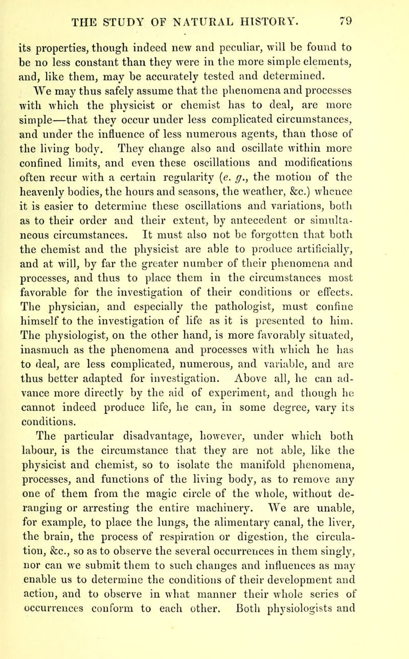 its properties, though indeed new nnd peculiar, will be found to be no less constant than they were in the more simple elements, and, like them, may be accurately tested and determined. We may thus safely assume that the phenomena and processes with which the physicist or chemist has to deal, are more simple—that they occur under less complicated circumstances, and under the influence of less numerous agents, than those of the living bod^^ They change also and oscillate within more confined limits, and even these oscillations and modifications often recur with a certain regularity {e. g,, the motion of the heavenly bodies, the hours and seasons, the weather, &c.) whence it is easier to determine these oscillations and variations, both as to their order and their extent, by antecedent or simulta- neous circumstances. It must also not be forgotten that both the chemist and the physicist are able to produce artificially, and at will, by far the greater number of their phenomena and processes, and thus to place them in the circumstances most favorable for the investigation of their conditions or effects. The physician, and especially the pathologist, must confine himself to the investigation of life as it is presented to him. The physiologist, on the other hand, is more favorably situated, inasmuch as the phenomena and processes with which he has to deal, are less complicated, numerous, and variable, and are thus better adapted for investigation. Above all, he can ad- vance more directly by the aid of experiment, and though he cannot indeed produce life, he can, in some degree, vary its conditions. The particular disadvantage, however, under which both labour, is the circumstance that they are not able, like the physicist and chemist, so to isolate the manifold phenomena, processes, and functions of the living body, as to remove any one of them from the magic circle of the whole, without de- ranging or arresting the entire machinery. We are unable, for example, to place the lungs, the alimentary canal, the liver, the brain, the process of respiration or digestion, the circula- tion, &c., so as to observe the several occurrences in them singly, nor can we submit them to such changes and influences as may enable us to determine the conditions of their development and action, and to observe in what manner their whole series of occurrences conform to each other. Both physiologists and