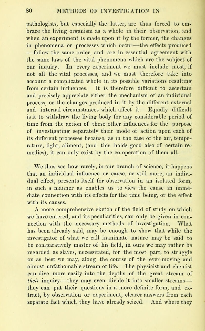 pathologists, but especially the latter, are thus forced to em- brace the living organism as a whole in their observation, and when an experiment is made upon it by the former, the changes in phenomena or processes which occur—the effects produced —follow the same order, and are in essential agreement with the same laws of the vital phenomena which are the subject of our inquiry. In every experiment we must include most, if not all the vital processes, and we must therefore take into account a complicated whole in its possible variations resulting from certain influences. It is therefore difficult to ascertain and pi'ecisely appreciate either the mechanism of an individual process, or the changes produced in it by the different external and internal circumstances which affect it. Equally difficult is it to withdraw the living body for any considerable period of time from the action of these other influences for the purpose of investigating separately their mode of action upon each of its different processes because, as in the case of the air, tempe- rature, light, aliment, (and this holds good also of certain re- medies), it can only exist by the co-operation of them all. We thus see how rarely, in our branch of science, it happens that an individual influence or cause, or still more, an indivi- dual effect, presents itself for observation in an isolated form, in such a manner as enables us to view the cause in imme- diate connection with its efi'ects for the time being, or the effect with its causes. A more comprehensive sketch of the field of study on which we have entered, and its peculiarities, can only be given in con- nection with the necessary methods of investigation. What has been already said, may be enough to show that while the investigator of what we call inanimate nature may be said to be comparatively master of his field, in ours we may rather be regarded as slaves, necessitated, for the most part, to struggle on as best we may, along the course of the ever-moving and almost unfathomable stream of life. The physicist and chemist can dive more easily into the depths of the great stream of their inquiry—they may even divide it into smaller streams— they can put their questions in a more definite form, and ex- tract, by observation or experiment, clearer answers from each separate fact which they have already seized. And where they