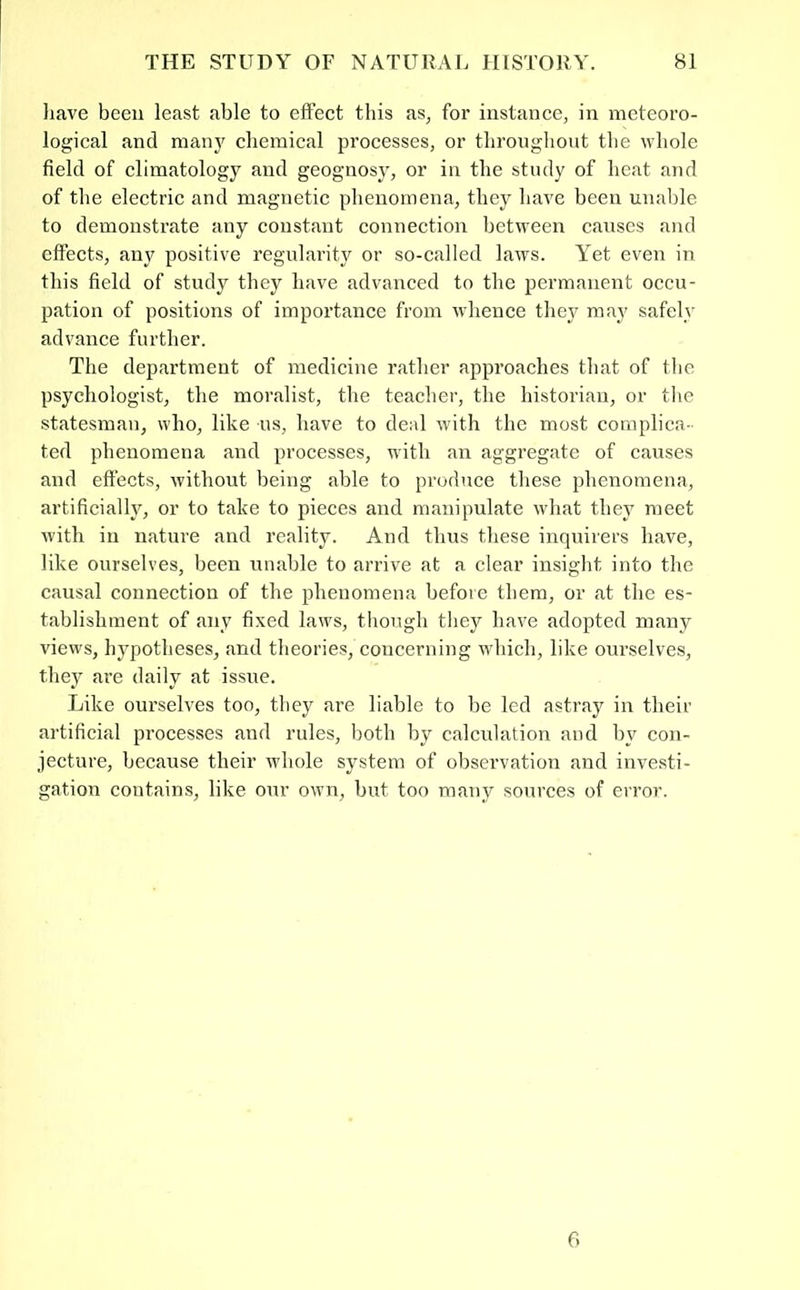 have been least able to effeet this as, for instance, in meteoro- logical and manj' chemical processes, or throughout the whole field of climatology and geognosy, or in the study of heat and of the electric and magnetic phenomena, they have been unable to demonstrate any constant connection between causes and effects, any positive regularity or so-called laws. Yet even in this field of study they have advanced to the permanent occu- pation of positions of importance from whence they may safely advance further. The department of medicine rather approaches that of the psychologist, the moralist, the teacher, the historian, or the statesman, who, like us, have to deal with the most complica- ted phenomena and processes, with an aggregate of causes and effects, without being able to produce these phenomena, artificially, or to take to pieces and manipulate what they meet with in nature and reality. And thus these inquirers have, like ourselves, been unable to arrive at a clear insight into the causal connection of the phenomena before them, or at the es- tablishment of any fixed laws, tliongh they have adopted many views, hypotheses, and theories, concerning which, like ourselves, they are daily at issue. Like ourselves too, they are liable to be led astray in their artificial processes and rules, Iroth by calculation and by con- jecture, because their whole system of obsei’vation and investi- gation contains, like our own, but too many sources of error. 6