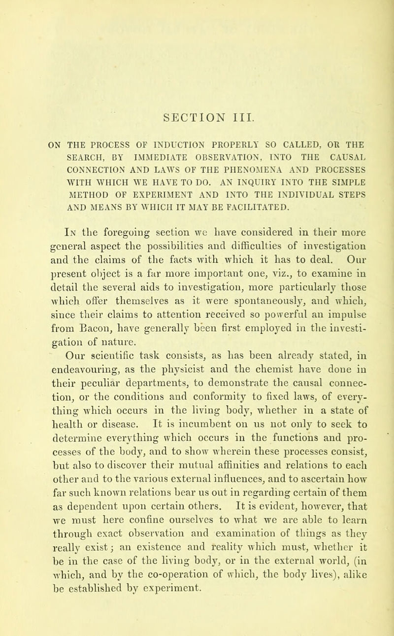 SECTION III. ON THE PROCESS OF INDUCTION PROPERLY SO CALLED, OR THE SEARCH, BY IMMEDIATE OBSERVATION, INTO THE CAUSAL CONNECTION AND LAWS OF THE PHENOMENA AND PROCESSES WITH WHICH WE HAVE TO DO. AN INQUIRY INTO THE SIMPLE METHOD OF EXPERIMENT AND INTO THE INDIVIDUAL STEPS AND MEANS BY WHICH IT MAY BE FACILITATED. In the foregoing section we have considered in their more general aspect the possibilities and difficulties of investigation and the claims of the facts with which it has to deal. Our present object is a far more important one, viz., to examine in detail the several aids to investigation, more particularly those which offer themselves as it were sjiontaneously, and which, since their claims to attention received so powerful an impulse from Bacon, have generally been first employed in the investi- gation of nature. Our scientific task consists, as has been already stated, in endeavouring, as the physicist and the chemist have done in their peculiar departments, to demonstrate the causal connec- tion, or the conditions and conformity to fixed laws, of every- thing which occurs in the living body, whether in a state of health or disease. It is incumbent on us not only to seek to determine evervthing which occurs in the functions and pro- cesses of the body, and to show wherein these processes consist, but also to discover their mutual affinities and relations to each other and to the various external influences, and to ascertain how far such known relations bear us out in regarding certain of them as dependent upon certain others. It is evident, however, that we must here confine ourselves to what we are able to learn through exact observation and examination of things as thej really exist j an existence and reality which must, whether it be in the case of the living body, or in the external world, (in Avhich, and by the co-operation of which, the body lives), alike be established by experiment.