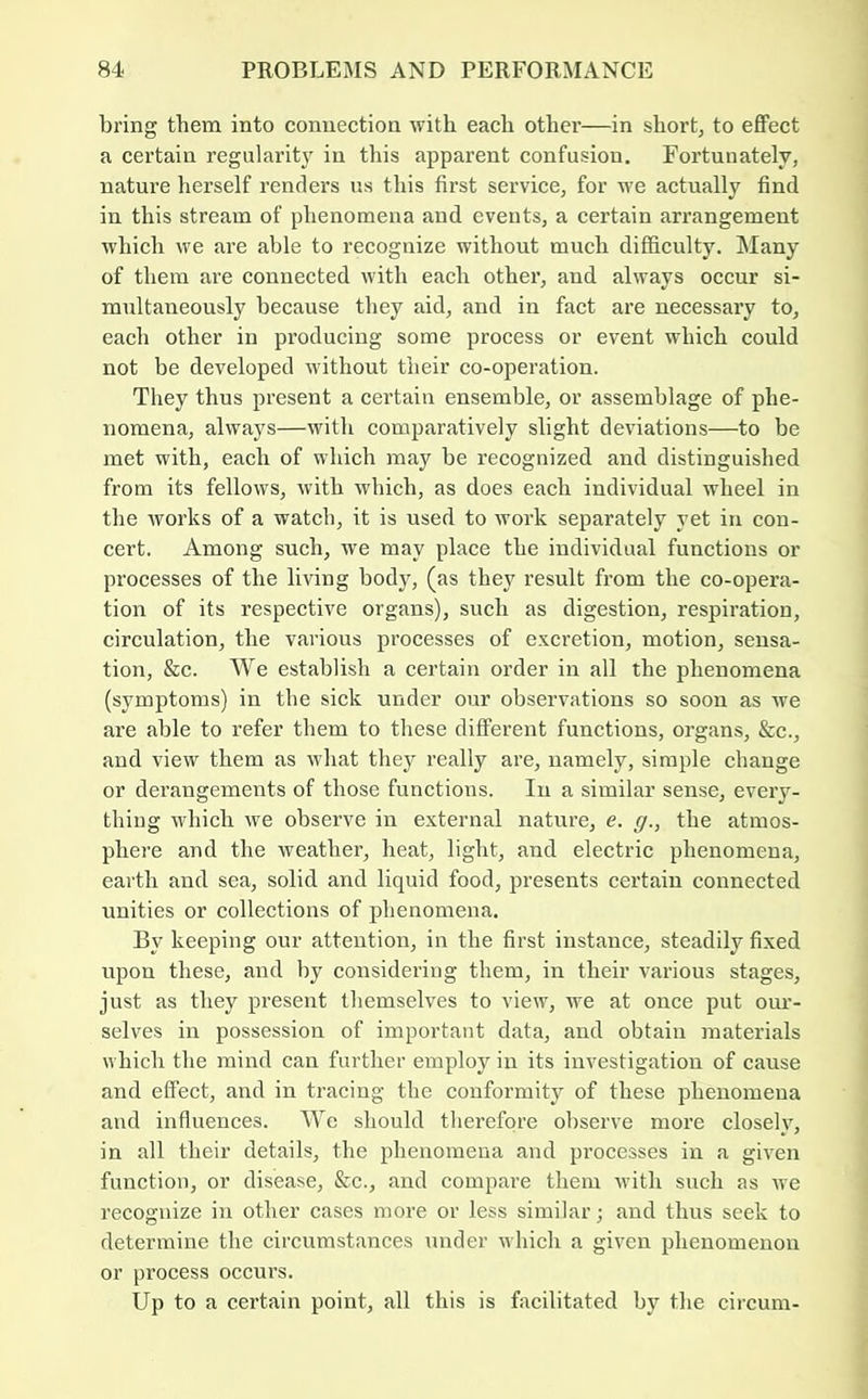 bring them into connection with each other—in shorty to effect a certain regularity in this apparent confusion. Fortunately, nature herself renders us this first service, for we actually find in this stream of phenomena and events, a certain arrangement which we are able to recognize without much difficulty. Many of them are connected with each other, and always occur si- multaneously because they aid, and in fact are necessary to, each other in producing some process or event which could not be developed without their co-operation. They thus present a certain ensemble, or assemblage of phe- nomena, always—with comparatively slight deviations—to be met with, each of which may be recognized and distinguished from its fellows, with which, as does each individual wheel in the works of a watch, it is used to work separately yet in con- cert. Among such, we may place the individual functions or processes of the living body, (as they result from the co-opera- tion of its respective organs), such as digestion, respiration, circulation, the various processes of e.\cretion, motion, sensa- tion, &c. We establish a certain order in all the phenomena (symptoms) in the sick under our observations so soon as we are able to refer them to these different functions, organs, &c., and view them as what they really are, namely, simple change or derangements of those functions. In a similar sense, every- thiug which we observe in external nature, e. g., the atmos- phere and the weather, heat, light, and electric phenomena, earth and sea, solid and liquid food, presents certain connected unities or collections of phenomena. By keeping our attention, in the first instance, steadily fixed upon these, and by considering them, in their various stages, just as they present themselves to view, we at once put oui’- selves in possession of important data, and obtain materials which the mind can further employ in its investigation of cause and effect, and in tracing the conformity of these phenomena and influences. We should therefore observe more closely, in all their details, the phenomena and processes in a given function, or disease, &c., and compare them with such as we recognize in other cases more or less similar; and thus seek to determine the circumstances under which a given phenomenon or process occurs. Up to a certain point, all this is facilitated by the circum-