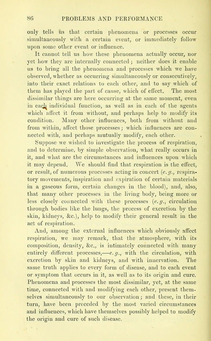 only tells iis that certain phenomena or processes oecur simultaneousljf with a certain event, or immediately follow upon some other event or influence. It cannot tell us how these phenomena actually occur, nor yet how they are internally connected; neither does it enable us to bring all the phenomena and processes which we have observed, whether as occurring simultaneously or consecutively, into their exact relations to each other, and to say which of them has played the part of cause, which of efiFect. The most dissimilar things are here occurring at the same moment, even in eac^ individual function, as well as in each of the agents which affect it from without, and perhaps help to modify its condition. Alany other influences, both from without and from within, affect those processes; which influences are con- nected with, and perhaps mutually modify, each other. Suppose we wished to investigate the process of respiration, and to determine, by simple observation, what really occurs in it, and what are the circumstances and influences upon which it may depend. We should find that respiration is the effect, or result, of numerous processes acting in concert {e.g., respira- tory movements, inspiration and expiration of certain materials in a gaseous form, certain changes in the blood), and, also, that many other processes in the living body, being more or less closely connected with these processes {e.g., circulation through bodies like the lungs, the process of excretion by the skin, kidneys, &c.), help to modify their general result in the act of I’espiration. And, among the external influences which obviously affect respiration, we may remark, that the atmosphei’e, with its composition, density, &c., is intimately connected with many entirely different processes,—e. g., with the circulation, Avith excretion by skin and kidneys, and with innervation. The same truth applies to every form of disease, and to each event or symptom that occurs in it, as well as to its origin and cure. Phenomena and processes the most dissimilar, yet, at the same time, connected with and modifying each other, present them- selves simultaneously to our observation; and these, in their turn, have been preceded by the most varied circumstances and influences, which have themselves possibly helped to modify the origin and cure of such disease.