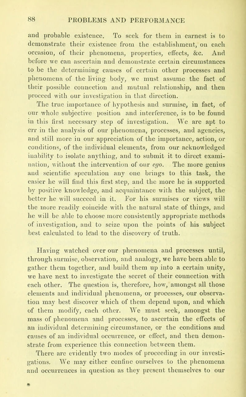 and probable existence. To seek for them in earnest is to demonstrate their existence from the establishment, on each occasion, of their phenomena, properties, effects, &c. And before we can ascertain and demonstrate certain circumstances to be the determining causes of certain other processes and phenomena of the living bodj^, we must assume the fact of their possible connection and mutual relationship, and then proceed with our investigation in that direction. The true importance of hypothesis and surmise, in fact, of our whole subjective position and interference, is to be found in this first necessary step of investigation. We are apt to err in the analysis of our phenomena, processes, and agencies, and still more in our appreciation of the importance, action, or conditions, of the individual elements, from our acknowledged inability to isolate anything, and to submit it to direct exami- nation, without the intervention of our eyo. The more genius and scientific speculation any one brings to this task, the easier he will find this first step, and the more he is supported by positive knowledge, and acquaintance with the subject, the better he will succeed in it. For his surmises or views will the more readily coincide with the natural state of things, and he will be able to choose more consistently appropriate methods of investigation, and to seize upon the points of his subject best calculated to ICad to the discovery of truth. Having watched over our phenomena and processes until, through surmise, observation, and analogy, we have been able to gather them together, and build them up into a certain unity, we have next to investigate the secret of their connection with each other. The question is, therefore, how, amongst all those elements and individual phenomena, or processes, our observa- tion may best discover which of them depend upon, and which of them modify, each other. We must seek, amongst the mass of phenomena and processes, to ascertain the effects of an individual determining circumstance, or the conditions and causes of an individual occurrence, or effect, and then demon- strate from experience this connection between them. Thei’e are evidently two modes of proceeding in our investi- gations. We may either confine ourselves to the phenomena and occurrences in question as they present themselves to our