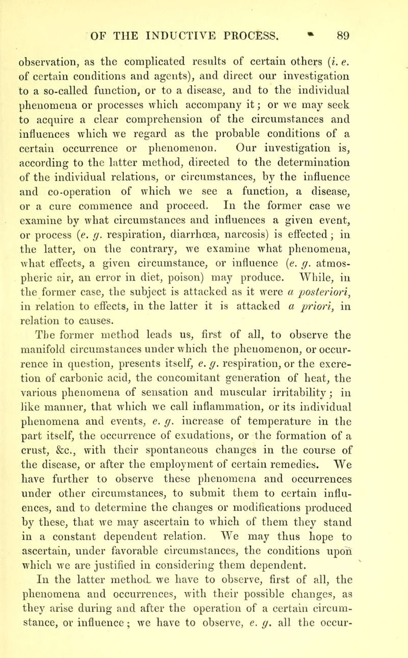 observation, as the complicated results of certain others {i. e. of certain conditions and agents), and direct our investigation to a so-called function, or to a disease, and to the individual phenomena or processes which accompany it; or we may seek to acquire a clear comprehension of the circumstances and influences which we regard as the probable conditions of a certain occurrence or phenomenon. Our investigation is, according to the latter method, directed to the determination of the individual relations, or circumstances, by the influence and co-operation of which we see a function, a disease, or a cure commence and proceed. In the former case we examine by what circumstances and influences a given event, or process (e. g. respiration, diarrhoea, narcosis) is effected; in the latter, on the contrary, we examine what phenomena, what effects, a given circumstance, or influence [e. g. atmos- pheric air, an error in diet, poison) may produce. While, in the former case, the subject is attacked as it were a ijosteriori, in relation to effects, in the latter it is attacked a priori, in relation to causes. Tlie former method leads us, first of all, to observe the manifold circumstances under which the phenomenon, or occur- rence in question, presents itself, e. g. respiration, or the excre- tion of carbonic acid, the concomitant generation of heat, the various phenomena of sensation and muscular irritability; in like manner, that which we call inflammation, or its individual phenomena and events, e. g. increase of temperature in the part itself, the occurrence of exudations, or the formation of a crust, &c., with their spontaneous changes in the course of the disease, or after the employment of certain remedies. We have further to observe these phenomena and occurrences under other circumstances, to submit them to certain influ- ences, and to determine the changes or modifications produced by these, that we may ascertain to which of them they stand in a constant dependent relation. We may thus hope to ascertain, under favorable circumstances, the conditions ripon which we are justified in considering them dependent. In the latter method we have to observe, first of all, the phenomena and occiuTences, with their possible changes, as they arise during and after the operation of a certain circum- stance, or influence; we have to observe, e. g. all the occur-