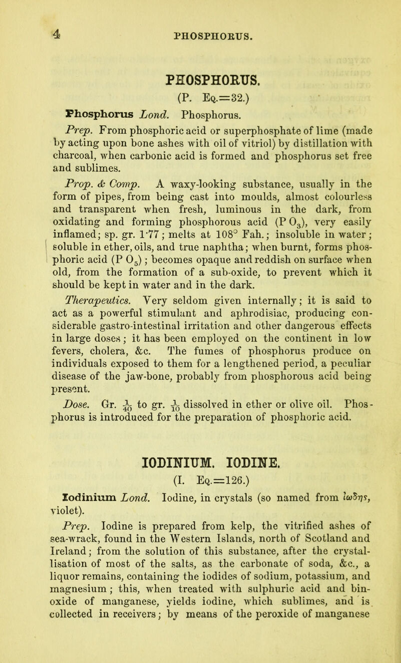 PHOSPHORUS. (P. Eq.=32.) Phosphorus Lond. Phosphorus. Prep. From phosphoric acid or superphosphate of lime (made hy acting upon bone ashes with oil of vitriol) by distillation with charcoal, when carbonic acid is formed and phosphorus set free and sublimes. Prop. & Comp. A waxy-looking substance, usually in the form of pipes, from being cast into moulds, almost colourless and transparent when fresh, luminous in the dark, from oxidating and forming phosphorous acid (P 03), very easily inflamed; sp. gr. 1*77; melts at 108° Fah.; insoluble in water; soluble in ether, oils, and true naphtha; when burnt, forms phos- phoric acid (P 05); becomes opaque and reddish on surface when old, from the formation of a sub-oxide, to prevent which it should be kept in water and in the dark. Therapeutics. Very seldom given internally; it is said to act as a powerful stimulant and aphrodisiac, producing con- siderable gastro-intestinal irritation and other dangerous effects in large doses; it has been employed on the continent in low fevers, cholera, &c. The fumes of phosphorus produce on individuals exposed to them for a lengthened period, a peculiar disease of the jaw-bone, probably from phosphorous acid being present. Dose. Gr. i to gr. ^ dissolved in ether or olive oil. Phos - phorus is introduced for the preparation of phosphoric acid. IODINITJM. IODINE. (I. Eq.=126.) lodinium Lond. Iodine, in crystals (so named from icoSt??, violet). Prep. Iodine is prepared from kelp, the vitrified ashes of sea-wrack, found in the Western Islands, north of Scotland and Ireland; from the solution of this substance, after the crystal- lisation of most of the salts, as the carbonate of soda, &c., a liquor remains, containing the iodides of sodium, potassium, and magnesium; this, when treated with sulphuric acid and bin- oxide of manganese, yields iodine, which sublimes, and is collected in receivers; by means of the peroxide of manganese
